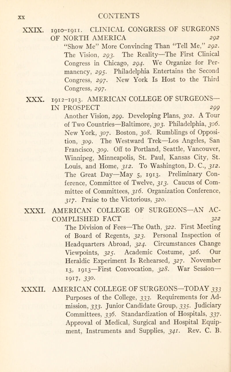 XXIX. 1910-1911. CLINICAL CONGRESS OF SURGEONS OF NORTH AMERICA 292 “Show Me” More Convincing Than “Tell Me,” 292. The Vision, 293. The Reality—The First Clinical Congress in Chicago, 294. We Organize for Per¬ manency, 293. Philadelphia Entertains the Second Congress, 293. New York Is Host to the Third Congress, 297. XXX. 1912-1913. AMERICAN COLLEGE OF SURGEONS IN PROSPECT 299 Another Vision, 299. Developing Plans, 302. A Tour of Two Countries—Baltimore, 303. Philadelphia, 306. New York, 307. Boston, 308. Rumblings of Opposi¬ tion, 309. The Westward Trek—Los Angeles, San Francisco, 309. Off to Portland, Seattle, Vancouver, Winnipeg, Minneapolis, St. Paul, Kansas City, St. Louis, and Home, 312. To Washington, D. C., 312. The Great Day—May 5, 1913. Preliminary Con¬ ference, Committee of Twelve, 313. Caucus of Com¬ mittee of Committees, 316. Organization Conference, 317. Praise to the Victorious, 320. XXXI. AMERICAN COLLEGE OF SURGEONS—AN AC¬ COMPLISHED FACT J22 The Division of Fees—The Oath, 322. First Meeting of Board of Regents, 323. Personal Inspection of Headquarters Abroad, 324. Circumstances Change Viewpoints, 325. Academic Costume, 326. Our Heraldic Experiment Is Rehearsed, 327. November 13, 1913—First Convocation, 328. War Session— i9i7j 33°- XXXII. AMERICAN COLLEGE OF SURGEONS—TODAY 333 Purposes of the College, 333. Requirements for Ad¬ mission, 333. Junior Candidate Group, 335. Judiciary Committees, 336. Standardization of Hospitals, 337- Approval of Medical, Surgical and Hospital Equip¬ ment, Instruments and Supplies, 341. Rev. C. B.