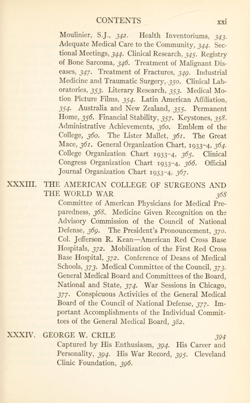 xxi Moulinier, S.J., 342. Health Inventoriums, 343. Adequate Medical Care to the Community, 344. Sec¬ tional Meetings, 344. Clinical Research, 343. Registry of Bone Sarcoma, 346. Treatment of Malignant Dis¬ eases, 347. Treatment of Fractures, 349. Industrial Medicine and Traumatic Surgery,.330. Clinical Lab¬ oratories, 333. Literary Research, 333. Medical Mo¬ tion Picture Films, 334. Latin American Affiliation, 334. Australia and New Zealand, 333. Permanent Home, 336. Financial Stability, 333. Keystones, 338. Administrative Achievements, 360. Emblem of the College, 360. The Lister Mallet, 361. The Great Mace, 361. General Organization Chart, 1933-4, 364. College Organization Chart 1933-4, 363. Clinical Congress Organization Chart 1933-4, 366. Official Journal Organization Chart 1933-4, 367. XXXIII. THE AMERICAN COLLEGE OF SURGEONS AND THE WORLD WAR 368 Committee of American Physicians for Medical Pre¬ paredness, 368. Medicine Given Recognition on the Advisory Commission of the Council of National Defense, 369. The President’s Pronouncement, 370. Col. Jefferson R. Kean—American Red Cross Base Hospitals, 372. Mobilization of the First Red Cross Base Hospital, 372. Conference of Deans of Medical Schools, 373. Medical Committee of the Council, 373. General Medical Board and Committees of the Board, National and State, 374. War Sessions in Chicago, 377. Conspicuous Activities of the General Medical Board of the Council of National Defense, 377. Im¬ portant Accomplishments of the Individual Commit¬ tees of the General Medical Board, 382. XXXIV. GEORGE W. CRILE 394 Captured by His Enthusiasm, 394. His Career and Personality, 394. His War Record, 393. Cleveland