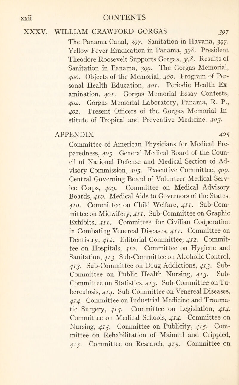 XXXV. WILLIAM CRAWFORD GORGAS 397 The Panama Canal, 397. Sanitation in Havana, 397• Yellow Fever Eradication in Panama, 398. President Theodore Roosevelt Supports Gorgas, 398. Results of Sanitation in Panama, 399. The Gorgas Memorial, 400. Objects of the Memorial, 400. Program of Per¬ sonal Health Education, 401. Periodic Health Ex¬ amination, 401. Gorgas Memorial Essay Contests, 402. Gorgas Memorial Laboratory, Panama, R. P., 402. Present Officers of the Gorgas Memorial In¬ stitute of Tropical and Preventive Medicine, 403. APPENDIX 405 Committee of American Physicians for Medical Pre¬ paredness, 403. General Medical Board of the Coun¬ cil of National Defense and Medical Section of Ad¬ visory Commission, 403. Executive Committee, 409. Central Governing Board of Volunteer Medical Serv¬ ice Corps, 409. Committee on Medical Advisory Boards, 410. Medical Aids to Governors of the States, 410. Committee on Child Welfare, 411, Sub-Com¬ mittee on Midwifery, 411. Sub-Committee on Graphic Exhibits, 411. Committee for Civilian Cooperation in Combating Venereal Diseases, 411. Committee on Dentistry, 412. Editorial Committee, 412. Commit¬ tee on Hospitals, 412. Committee on Hygiene and Sanitation, 413. Sub-Committee on Alcoholic Control, 413. Sub-Committee on Drug Addictions, 413. Sub- Committee on Public Health Nursing, 413. Sub- Committee on Statistics, 413. Sub-Committee on Tu¬ berculosis, 414. Sub-Committee on Venereal Diseases, 414. Committee on Industrial Medicine and Trauma¬ tic Surgery, 414. Committee on Legislation, 414. Committee on Medical Schools, 414. Committee on Nursing, 413. Committee on Publicity, 413. Com¬ mittee on Rehabilitation of Maimed and Crippled, 413. Committee on Research, 413. Committee on