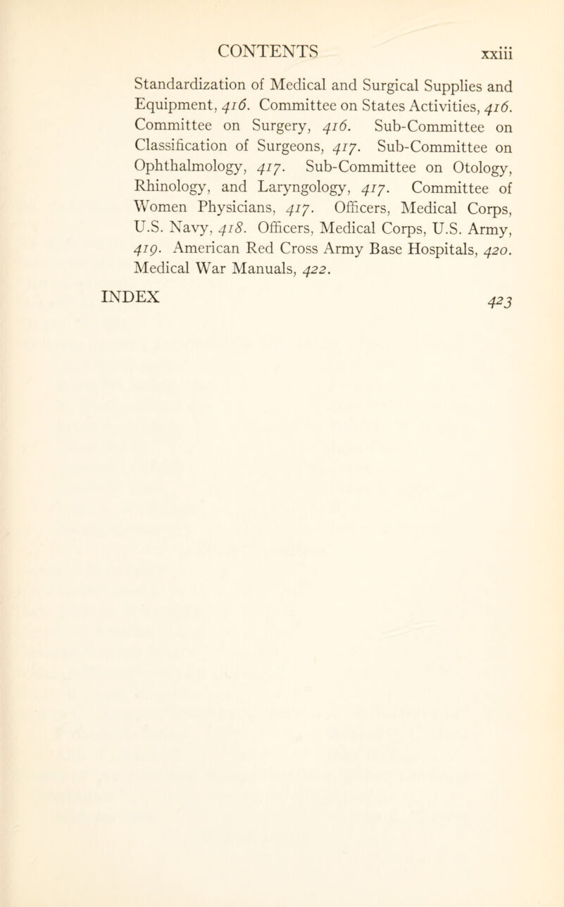 xxm Standardization of Medical and Surgical Supplies and Equipment, 416. Committee on States Activities, 416. Committee on Surgery, 416. Sub-Committee on Classification of Surgeons, 417. Sub-Committee on Ophthalmology, 417. Sub-Committee on Otology, Rhinology, and Laryngology, 417. Committee of Women Physicians, 417. Officers, Medical Corps, U.S. Navy, 418. Officers, Medical Corps, U.S. Army, 419. American Red Cross Army Base Hospitals, 420. Medical War Manuals, 422. INDEX A2 7