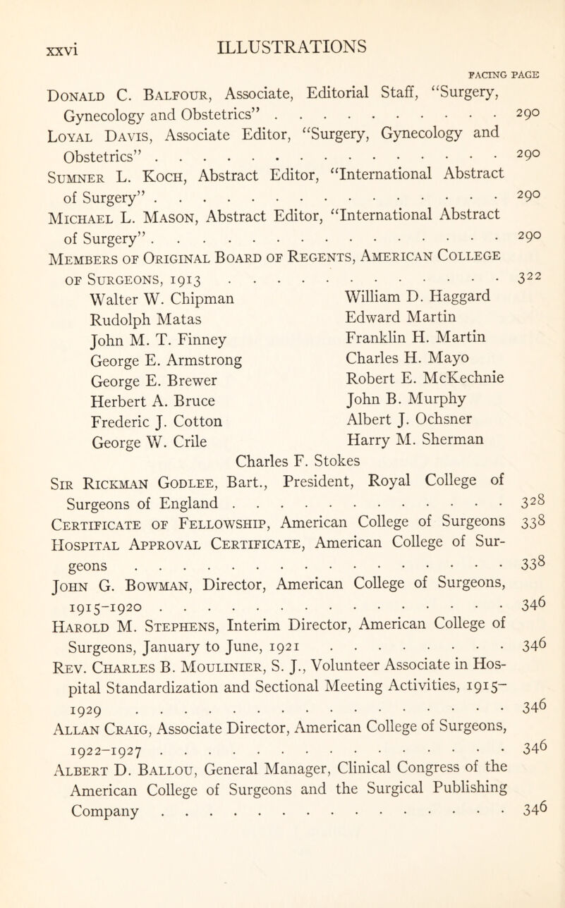 PACING Donald C. Balfour, Associate, Editorial Staff, “Surgery, Gynecology and Obstetrics”. Loyal Davis, Associate Editor, “Surgery, Gynecology and Obstetrics”. Sumner L. Koch, Abstract Editor, “International Abstract of Surgery”. Michael L. Mason, Abstract Editor, “International Abstract of Surgery”. Members of Original Board of Regents, American College of Surgeons, 1913. Walter W. Chipman William D. Haggard Rudolph Matas Edward Martin John M. T. Finney Franklin H. Martin George E. Armstrong Charles H. Mayo George E. Brewer Robert E. McKechnie Herbert A. Bruce John B. Murphy Frederic J. Cotton Albert J. Ochsner George W. Crile Harry M. Sherman Charles F. Stokes Sir Rickman Godlee, Bart., President, Royal College of Surgeons of England. Certificate of Fellowship, American College of Surgeons Hospital Approval Certificate, American College of Sur¬ geons . John G. Bowman, Director, American College of Surgeons, 1915-1920 . Harold M. Stephens, Interim Director, American College of Surgeons, January to June, 1921. Rev. Charles B. Moulinier, S. J., Volunteer Associate in Hos¬ pital Standardization and Sectional Meeting Activities, 1915* 1929 . Allan Craig, Associate Director, American College of Surgeons, 1922-1927 . Albert D. Ballou, General Manager, Clinical Congress of the American College of Surgeons and the Surgical Publishing Company. PAGE 29O 29O 29O 29O 322 328 338 338 346 346 346 346 346