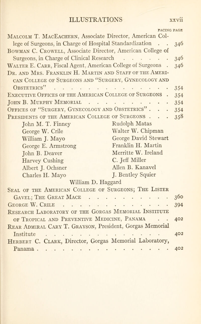 FACING Malcolm T. MacEachern, Associate Director, American Col¬ lege of Surgeons, in Charge of Hospital Standardization Bowman C. Crowell, Associate Director, American College of Surgeons, in Charge of Clinical Research. Walter E. Carr, Fiscal Agent, American College of Surgeons . Dr. and Mrs. Franklin H. Martin and Staef of the Ameri¬ can College of Surgeons and “Surgery, Gynecology and Obstetrics”. Executive Offices of the American College of Surgeons John B. Murphy Memorial. Offices of “Surgery, Gynecology and Obstetrics Presidents of the American College of Surgeons John M. T. Finney Rudolph Matas George W. Crile Walter W. Chipman William J. Mayo George David Stewart George E. Armstrong Franklin H. Martin John B. Deaver Merritte W. Ireland Harvey Cushing C. Jeff Miller Albert J. Ochsner Allen B. Kanavel Charles H. Mayo J. Bentley Squier William D. Haggard Seal of the American College of Surgeons; The Lister Gavel; The Great Mace. George W. Crile. Research Laboratory of the Gorgas Memorial Institute of Tropical and Preventive Medicine, Panama Rear Admiral Cary T. Grayson, President, Gorgas Memorial Institute. Herbert C. Clark, Director, Gorgas Memorial Laboratory, PAGE 346 346 346 3S4 354 354 354 358 360 394 402 402
