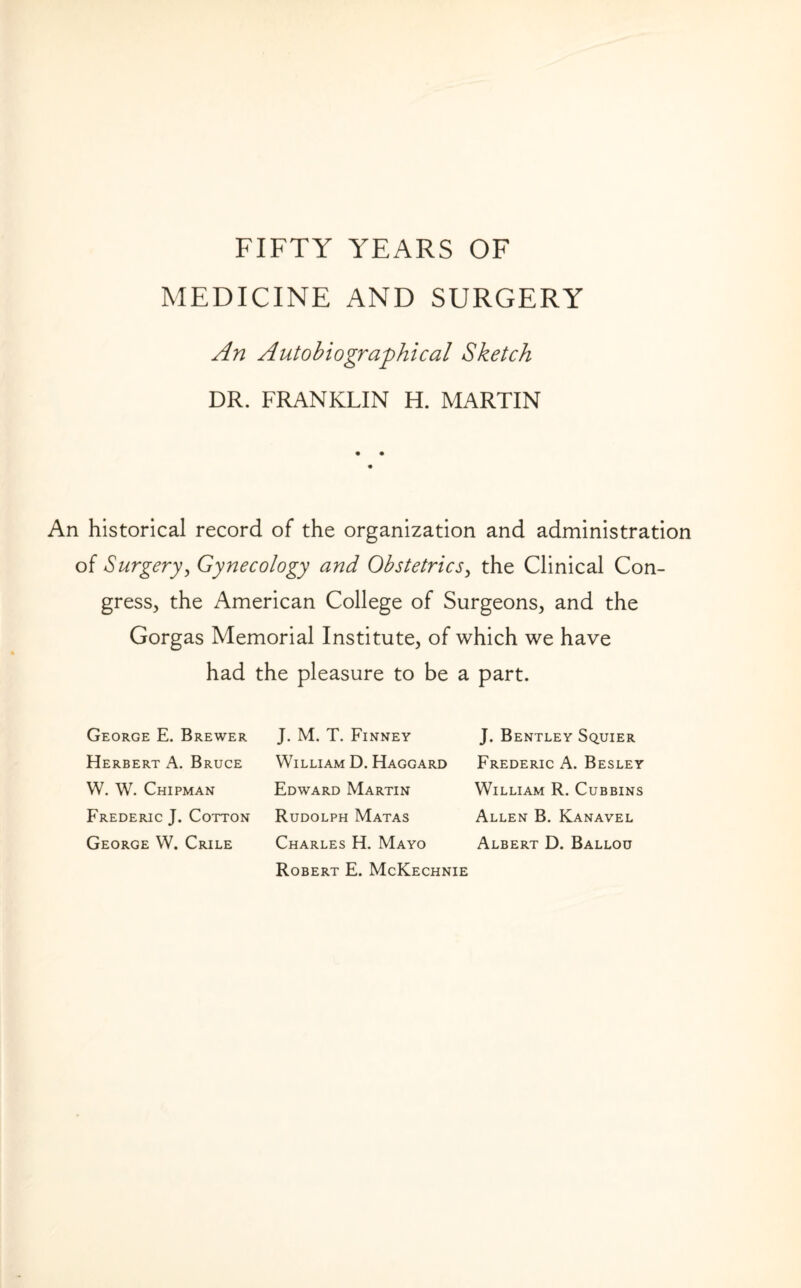 MEDICINE AND SURGERY An Autobiographical Sketch DR. FRANKLIN H. MARTIN An historical record of the organization and administration of Surgery, Gynecology and Obstetrics, the Clinical Con¬ gress, the American College of Surgeons, and the Gorgas Memorial Institute, of which we have had the pleasure to be a part. George E. Brewer Herbert A. Bruce W. W. Chipman Frederic J. Cotton George W. Crile J. M. T. Finney William D. Haggard Edward Martin Rudolph Matas Charles H. Mayo Robert E. McKechnie J. Bentley Squier Frederic A. Besley William R. Cubbins Allen B. Kanavel Albert D. Ballou