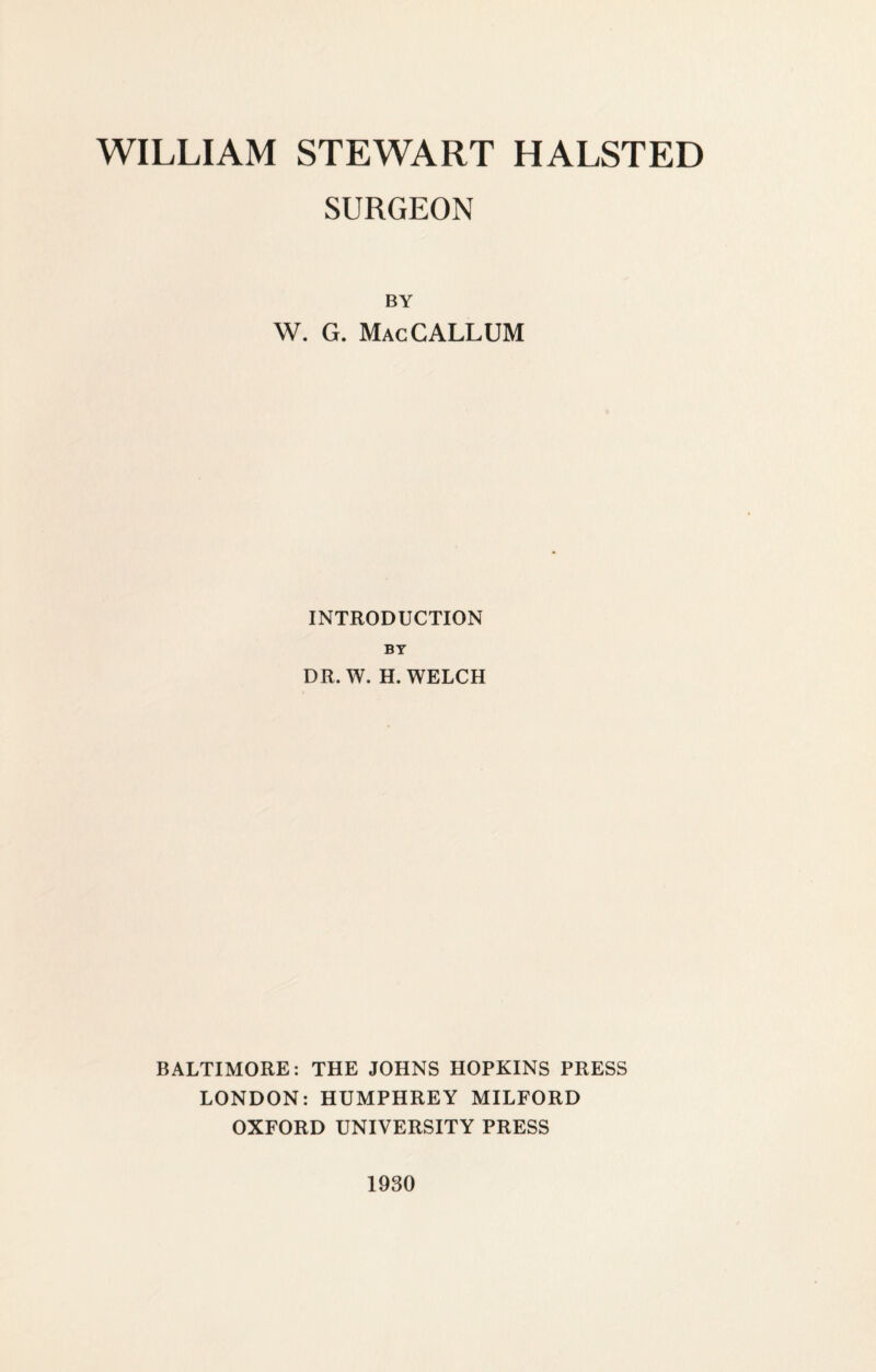 SURGEON BY W. G. MacCALLUM INTRODUCTION BY DR, W. H. WELCH BALTIMORE: THE JOHNS HOPKINS PRESS LONDON: HUMPHREY MILFORD OXFORD UNIVERSITY PRESS 1930