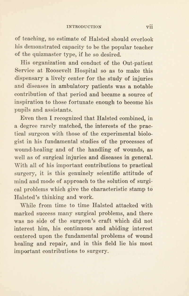 • • of teaching, no estimate of Halsted should overlook his demonstrated capacity to be the popular teacher of the quizmaster type, if he so desired. His organization and conduct of the Out-patient Service at Roosevelt Hospital so as to make this dispensary a lively center for the study of injuries and diseases in ambulatory patients was a notable contribution of that period and became a source of inspiration to those fortunate enough to become his pupils and assistants. Even then I recognized that Halsted combined, in a degree rarely matched, the interests of the prac¬ tical surgeon with those of the experimental biolo¬ gist in his fundamental studies of the processes of wound-healing and of the handling of wounds, as well as of surgical injuries and diseases in general. With all of his important contributions to practical surgery, it is this genuinely scientific attitude of mind and mode of approach to the solution of surgi¬ cal problems which give the characteristic stamp to Halsted’s thinking and work. While from time to time Halsted attacked with marked success many surgical problems, and there was no side of the surgeon’s craft which did not interest him, his continuous and abiding interest centered upon the fundamental problems of wound healing and repair, and in this field lie his most important contributions to surgery.