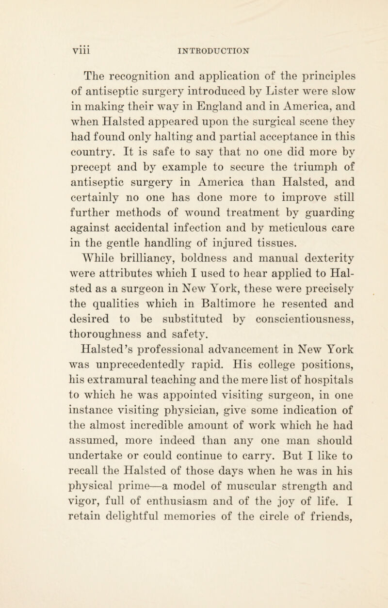 The recognition and application of the principles of antiseptic surgery introduced by Lister were slow in making their way in England and in America, and when Halsted appeared upon the surgical scene they had found only halting and partial acceptance in this country. It is safe to say that no one did more by precept and by example to secure the triumph of antiseptic surgery in America than Halsted, and certainly no one has done more to improve still further methods of wound treatment by guarding against accidental infection and by meticulous care in the gentle handling of injured tissues. While brilliancy, boldness and manual dexterity were attributes which I used to hear applied to Hal¬ sted as a surgeon in New York, these were precisely the qualities which in Baltimore he resented and desired to be substituted by conscientiousness, thoroughness and safety. Halsted’s professional advancement in New York was unprecedentedly rapid. His college positions, his extramural teaching and the mere list of hospitals to which he was appointed visiting surgeon, in one instance visiting physician, give some indication of the almost incredible amount of work which he had assumed, more indeed than any one man should undertake or could continue to carry. But I like to recall the Halsted of those days when he was in his physical prime—a model of muscular strength and vigor, full of enthusiasm and of the joy of life. I retain delightful memories of the circle of friends,