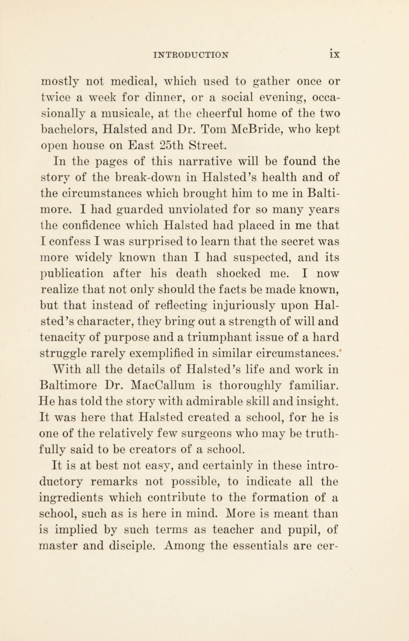 mostly not medical, which used to gather once or twice a week for dinner, or a social evening, occa¬ sionally a musicale, at the cheerful home of the two bachelors, Halsted and Dr. Tom McBride, who kept open house on East 25th Street. In the pages of this narrative will be found the story of the break-down in Halsted’s health and of the circumstances which brought him to me in Balti¬ more. I had guarded unviolated for so many years the confidence which Halsted had placed in me that I confess I was surprised to learn that the secret was more widely known than I had suspected, and its publication after his death shocked me. I now realize that not only should the facts be made known, but that instead of reflecting injuriously upon Hal¬ sted’s character, they bring out a strength of will and tenacity of purpose and a triumphant issue of a hard struggle rarely exemplified in similar circumstances.' With all the details of Halsted’s life and work in Baltimore Dr. MacCallum is thoroughly familiar. He has told the story with admirable skill and insight. It was here that Halsted created a school, for he is one of the relatively few surgeons who may be truth¬ fully said to be creators of a school. It is at best not easy, and certainly in these intro¬ ductory remarks not possible, to indicate all the ingredients which contribute to the formation of a school, such as is here in mind. More is meant than is implied by such terms as teacher and pupil, of master and disciple. Among the essentials are cer-