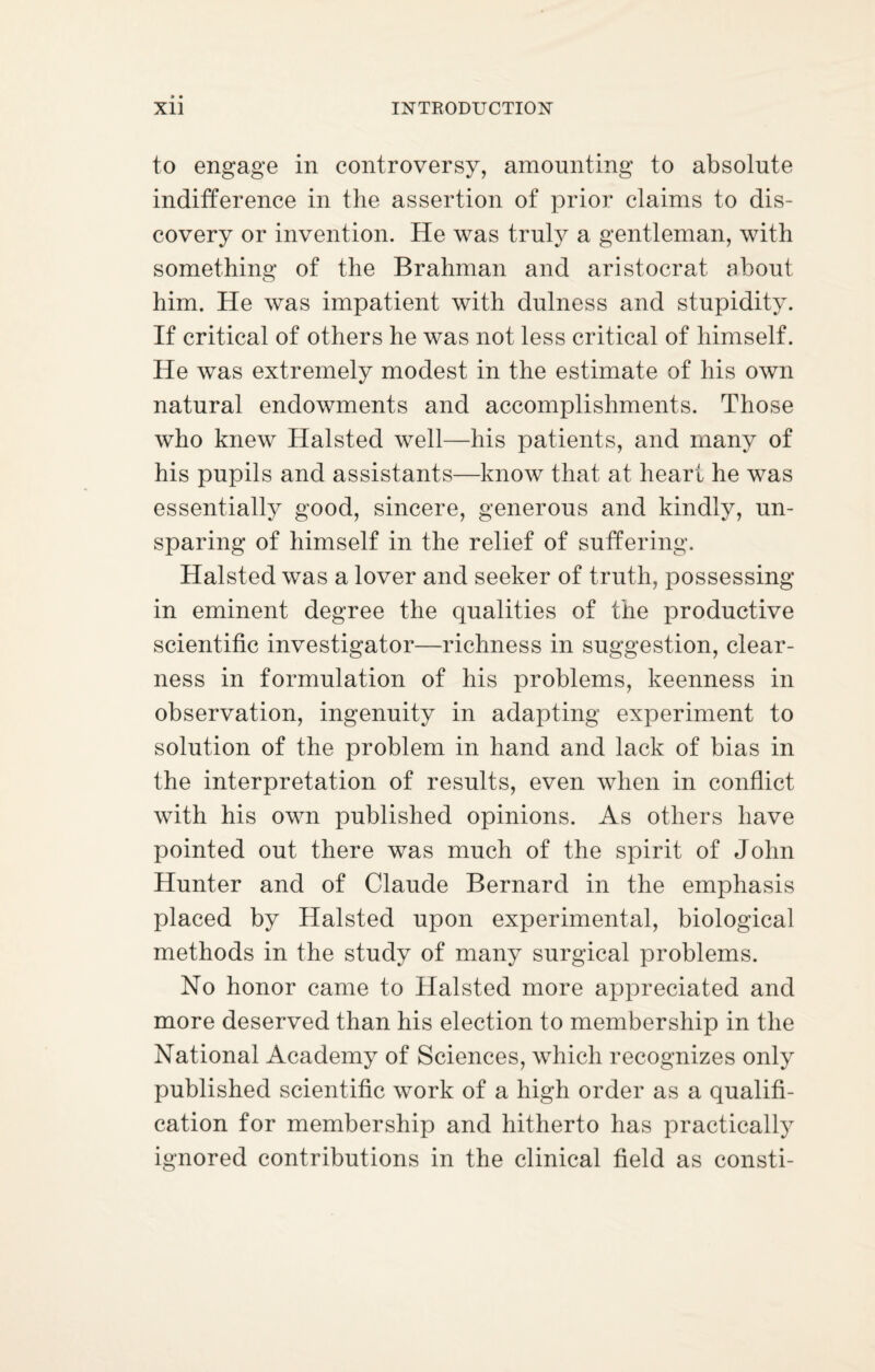 to engage in controversy, amounting to absolute indifference in the assertion of prior claims to dis¬ covery or invention. He was truly a gentleman, with something of the Brahman and aristocrat about him. He was impatient with dulness and stupidity. If critical of others he was not less critical of himself. He was extremely modest in the estimate of his own natural endowments and accomplishments. Those who knew Halsted well—his patients, and many of his pupils and assistants—know that at heart he was essentially good, sincere, generous and kindly, un¬ sparing of himself in the relief of suffering. Halsted was a lover and seeker of truth, possessing in eminent degree the qualities of the productive scientific investigator—richness in suggestion, clear¬ ness in formulation of his problems, keenness in observation, ingenuity in adapting experiment to solution of the problem in hand and lack of bias in the interpretation of results, even when in conflict with his own published opinions. As others have pointed out there was much of the spirit of John Hunter and of Claude Bernard in the emphasis placed by Halsted upon experimental, biological methods in the study of many surgical problems. No honor came to Halsted more appreciated and more deserved than his election to membership in the National Academy of Sciences, which recognizes only published scientific work of a high order as a qualifi¬ cation for membership and hitherto has practically ignored contributions in the clinical field as consti-