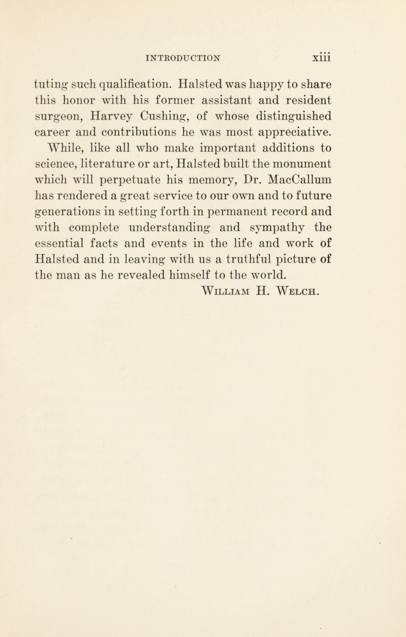 tuting such qualification. Halsted was happy to share this honor with his former assistant and resident surgeon, Harvey Cushing, of whose distinguished career and contributions he was most appreciative. While, like all who make important additions to science, literature or art, Halsted built the monument which will perpetuate his memory, Hr. MacCallum has rendered a great service to our own and to future generations in setting forth in permanent record and with complete understanding and sympathy the essential facts and events in the life and work of Halsted and in leaving with us a truthful picture of the man as he revealed himself to the world. William H. Welch.