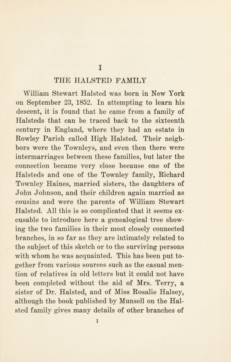 THE HALSTED FAMILY William Stewart Halsted was born in New York on September 23, 1852. In attempting to learn his descent, it is found that he came from a family of Halsteds that can be traced back to the sixteenth century in England, where they had an estate in Rowley Parish called High Halsted. Their neigh¬ bors were the Townleys, and even then there were intermarriages between these families, but later the connection became very close because one of the Halsteds and one of the Townley family, Richard Townley Haines, married sisters, the daughters of John Johnson, and their children again married as cousins and were the parents of William Stewart Halsted. All this is so complicated that it seems ex¬ cusable to introduce here a genealogical tree show¬ ing the two families in their most closely connected branches, in so far as they are intimately related to the subject of this sketch or to the surviving persons with whom he was acquainted. This has been put to¬ gether from various sources such as the casual men¬ tion of relatives in old letters but it could not have been completed without the aid of Mrs. Terry, a sister of Hr. Halsted, and of Miss Rosalie Halsey, although the book published by Munsell on the Hal¬ sted family gives many details of other branches of l