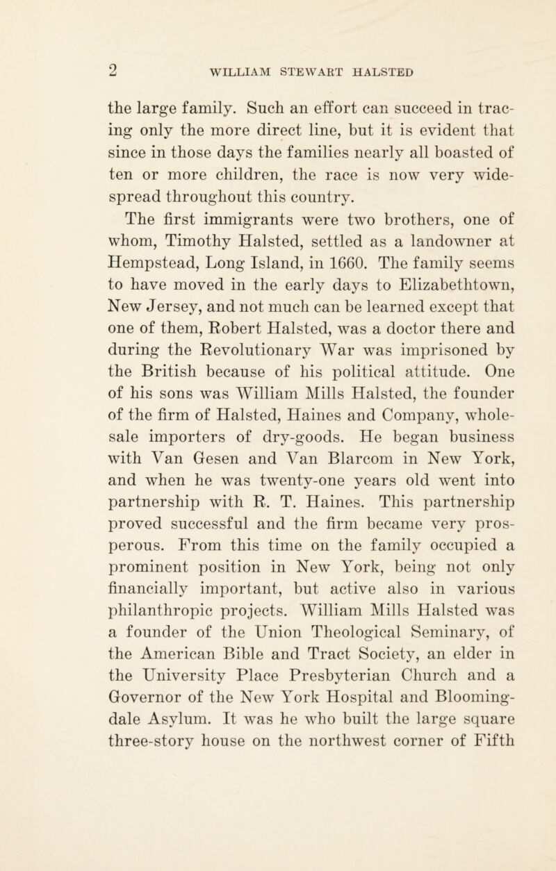 the large family. Such an effort can succeed in trac¬ ing only the more direct line, but it is evident that since in those days the families nearly all boasted of ten or more children, the race is now very wide¬ spread throughout this country. The first immigrants were two brothers, one of whom, Timothy Halsted, settled as a landowner at Hempstead, Long Island, in 1660. The family seems to have moved in the early days to Elizabethtown, New Jersey, and not much can be learned except that one of them, Robert Halsted, was a doctor there and during the Revolutionary War was imprisoned by the British because of his political attitude. One of his sons was William Mills Halsted, the founder of the firm of Halsted, Haines and Company, whole¬ sale importers of dry-goods. He began business with Van Gesen and Van Blarcom in New York, and when he was twenty-one years old went into partnership with R. T. Haines. This partnership proved successful and the firm became very pros¬ perous. From this time on the family occupied a prominent position in New York, being not only financially important, but active also in various philanthropic projects. William Mills Halsted was a founder of the Union Theological Seminary, of the American Bible and Tract Society, an elder in the University Place Presbyterian Church and a Governor of the New York Hospital and Blooming- dale Asylum. It was he who built the large square three-story house on the northwest corner of Fifth
