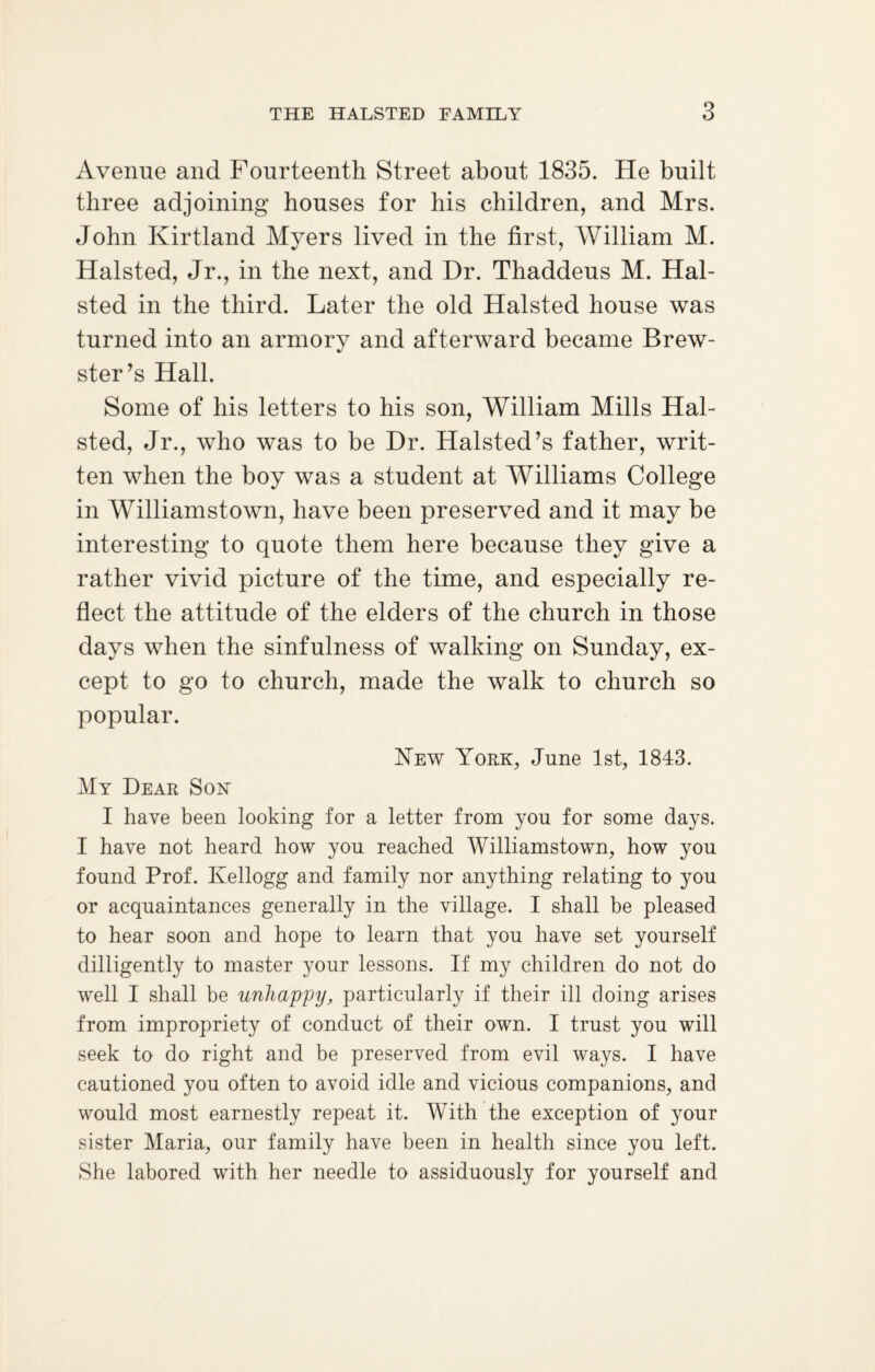 Avenue and Fourteenth Street about 1835. He built three adjoining houses for his children, and Mrs. John Kirtland Myers lived in the first, William M. Halsted, Jr., in the next, and Dr. Thaddeus M. Hal- sted in the third. Later the old Halsted house was turned into an armory and afterward became Brew¬ ster’s Hall. Some of his letters to his son, William Mills Hal¬ sted, Jr., who was to be Dr. Halsted’s father, writ¬ ten when the boy was a student at Williams College in Williamstown, have been preserved and it may be interesting to quote them here because they give a rather vivid picture of the time, and especially re¬ flect the attitude of the elders of the church in those days when the sinfulness of walking on Sunday, ex¬ cept to go to church, made the walk to church so popular. New York, June 1st, 1843. My Dear Sox I have been looking for a letter from you for some days. I have not heard how you reached Williamstown, how you found Prof. Kellogg and family nor anything relating to you or acquaintances generally in the village. I shall be pleased, to hear soon and hope to learn that you have set yourself dilligently to master your lessons. If my children do not do well I shall be unhappy, particularly if their ill doing arises from impropriety of conduct of their own. I trust you will seek to do right and be preserved from evil ways. I have cautioned you often to avoid idle and vicious companions, and would most earnestly repeat it. With the exception of your sister Maria, our family have been in health since you left. She labored with her needle to assiduously for yourself and
