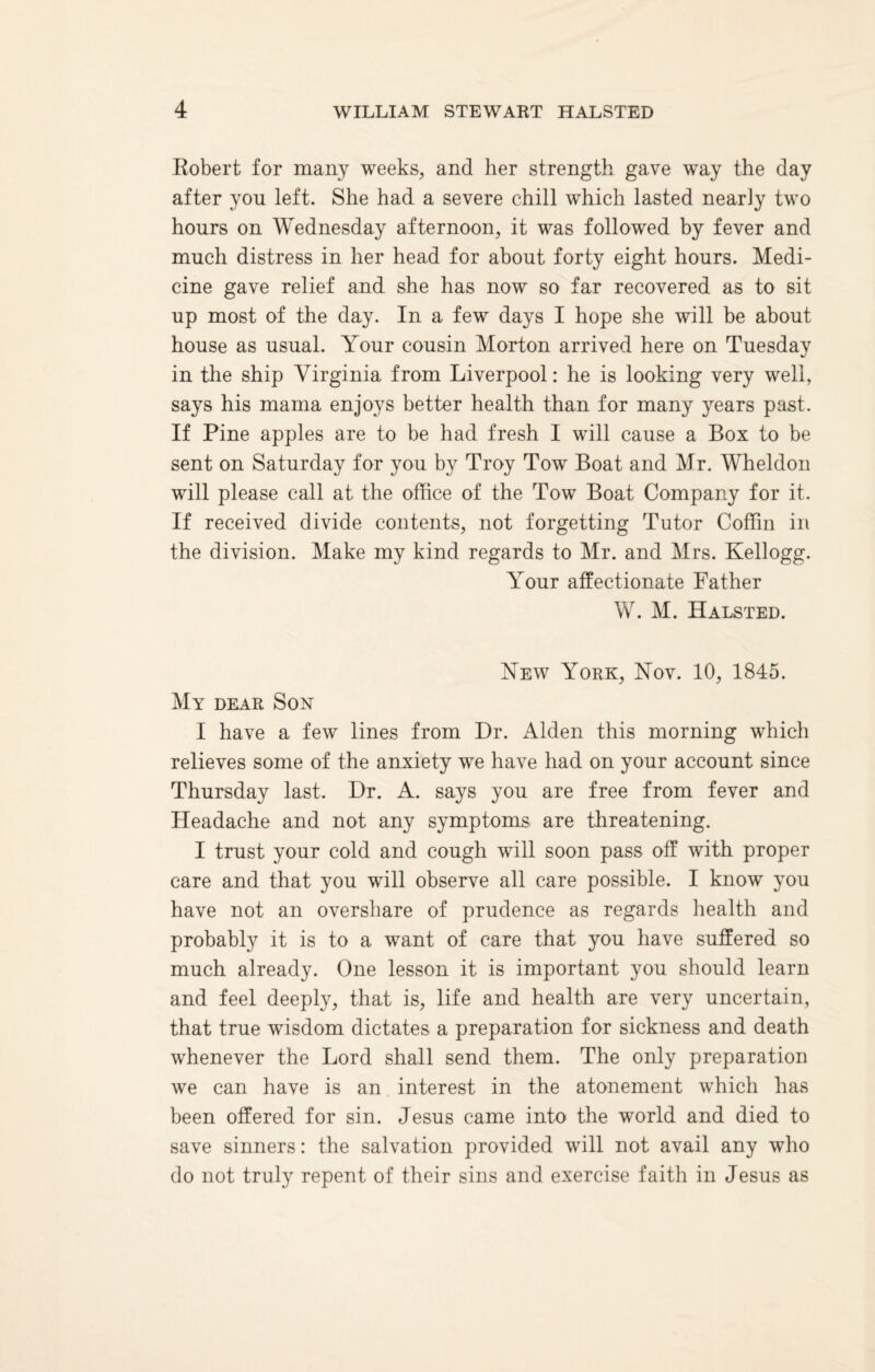 Robert for many weeks, and her strength gave way the day after you left. She had a severe chill which lasted neariy two hours on Wednesday afternoon, it was followed by fever and much distress in her head for about forty eight hours. Medi¬ cine gave relief and she has now so far recovered as to sit up most of the day. In a few days I hope she will be about house as usual. Your cousin Morton arrived here on Tuesday in the ship Virginia from Liverpool: he is looking very well, says his mama enjoys better health than for many years past. If Pine apples are to be had fresh I will cause a Box to be sent on Saturday for you by Troy Tow Boat and Mr. Wheldon will please call at the office of the Tow Boat Company for it. If received divide contents, not forgetting Tutor Coffin in the division. Make my kind regards to Mr. and Mrs. Kellogg. Your affectionate Father W. M. Halsted. New York, Nov. 10, 1845. My dear Son I have a few lines from Dr. Alden this morning which relieves some of the anxiety wTe have had on your account since Thursday last. Dr. A. says you are free from fever and Headache and not any symptoms are threatening. I trust your cold and cough will soon pass off with proper care and that you will observe all care possible. I know you have not an overshare of prudence as regards health and probably it is to a want of care that you have suffered so much already. One lesson it is important you should learn and feel deeply, that is, life and health are very uncertain, that true wisdom dictates a preparation for sickness and death whenever the Lord shall send them. The only preparation we can have is an interest in the atonement which has been offered for sin. Jesus came into the world and died to save sinners: the salvation provided will not avail any who do not truly repent of their sins and exercise faith in Jesus as