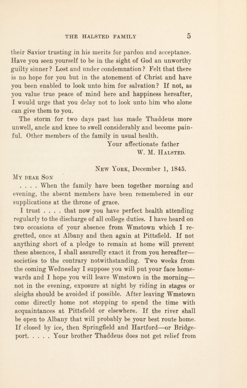 their Savior trusting in his merits for pardon and acceptance. Have you seen yourself to be in the sight of God an unworthy guilty sinner ? Lost and under condemnation ? Felt that there is no hope for you but in the atonement of Christ and have you been enabled to look unto him for salvation? If not, as you value true peace of mind here and happiness hereafter, I would urge that you delay not to look unto him who alone can give them to you. The storm for two days past has made Thaddeus more unwell, ancle and knee to swell considerably and become pain¬ ful. Other members of the family in usual health. Your affectionate father W. M. Halsted. New York, December 1, 1845. My dear Son .... When the family have been together morning and evening, the absent members have been remembered in our supplications at the throne of grace. I trust .... that now you have perfect health attending regularly to the discharge of all college duties. I have heard on two occasions of your absence from Wmstown which I re¬ gretted, once at Albany and then again at Pittsfield. If not anything short of a pledge to remain at home will prevent these absences, I shall assuredly exact it from you hereafter— societies to the contrary notwithstanding. Two weeks from the coming Wednesday I suppose you will put your face home¬ wards and I hope you will leave Wmstown in the morning— not in the evening, exposure at night by riding in stages or sleighs should be avoided if possible. After leaving Wmstown come directly home not stopping to spend the time with acquaintances at Pittsfield or elsewhere. If the river shall be open to Albany that will probably be your best route home. If closed by ice, then Springfield and Hartford—or Bridge¬ port.Your brother Thaddeus does not get relief from