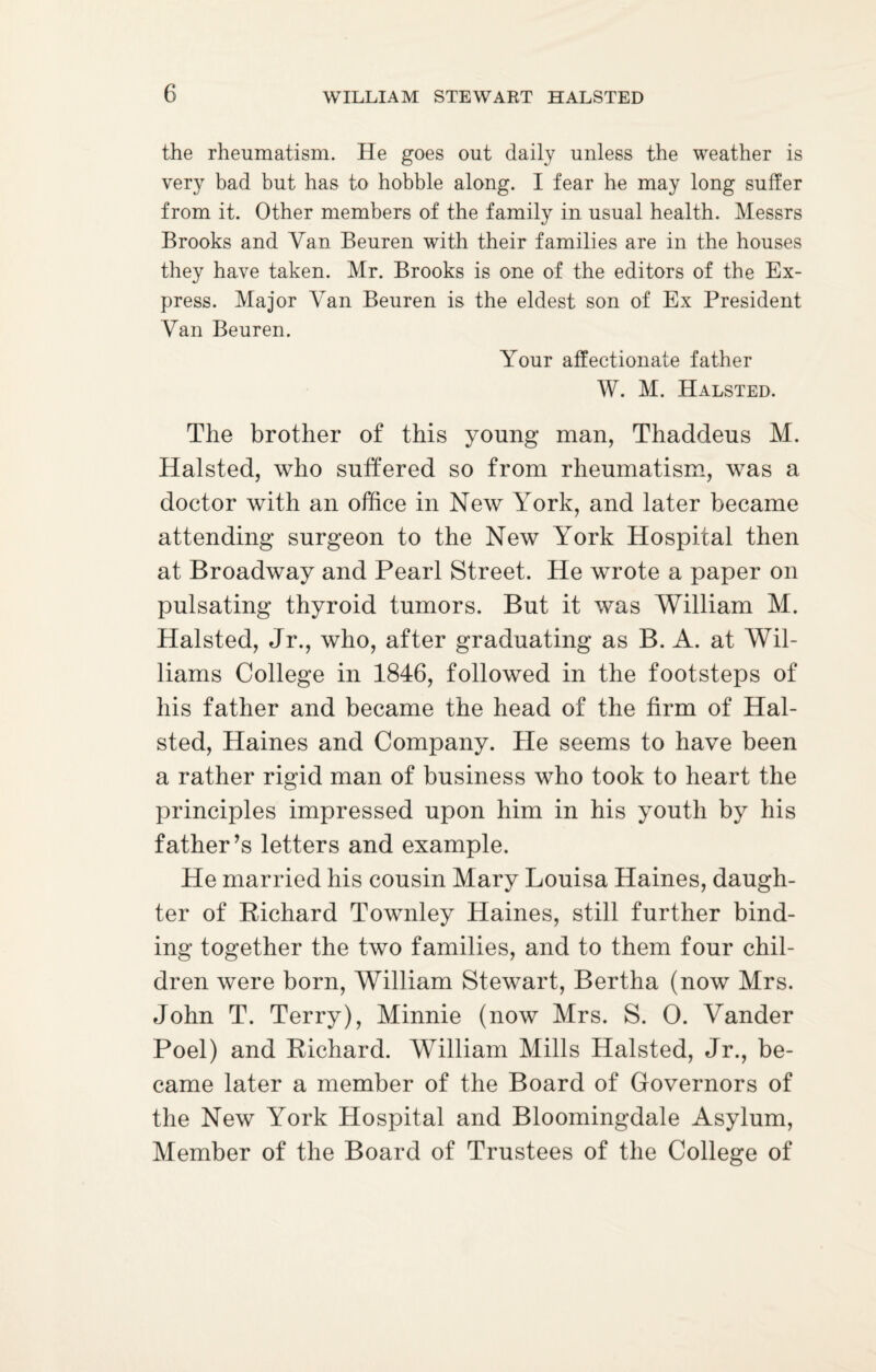 the rheumatism. He goes out daily unless the weather is very bad but has to hobble along. I fear he may long suffer from it. Other members of the family in usual health. Messrs Brooks and Van Beuren with their families are in the houses they have taken. Mr. Brooks is one of the editors of the Ex¬ press. Major AYn Beuren is the eldest son of Ex President Van Beuren. Your affectionate father W. M. Halsted. The brother of this young man, Thaddeus M. Halsted, who suffered so from rheumatism, was a doctor with an office in New York, and later became attending surgeon to the New York Hospital then at Broadway and Pearl Street. He wrote a paper on pulsating thyroid tumors. But it was William M. Halsted, Jr., who, after graduating as B. A. at Wil¬ liams College in 1846, followed in the footsteps of his father and became the head of the firm of Hal¬ sted, Haines and Company. He seems to have been a rather rigid man of business who took to heart the principles impressed upon him in his youth by his father’s letters and example. He married his cousin Mary Louisa Haines, daugh¬ ter of Bichard Townley Haines, still further bind¬ ing together the two families, and to them four chil¬ dren were born, William Stewart, Bertha (now Mrs. John T. Terry), Minnie (now Mrs. S. 0. Yander Poel) and Bichard. William Mills Halsted, Jr., be¬ came later a member of the Board of Governors of the New Yrork Hospital and Bloomingdale Asylum, Member of the Board of Trustees of the College of