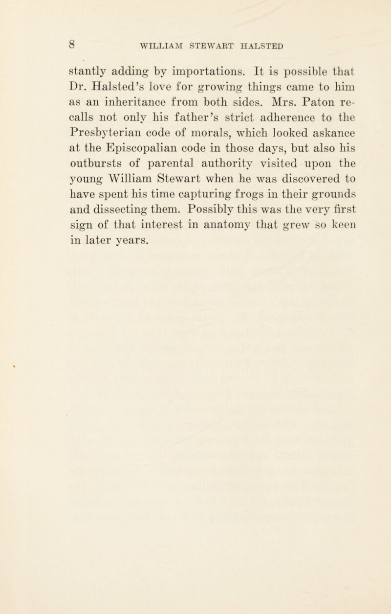 stantly adding by importations. It is possible that Dr. Halsted’s love for growing things came to him as an inheritance from both sides. Mrs. Paton re¬ calls not only his father’s strict adherence to the Presbyterian code of morals, which looked askance at the Episcopalian code in those days, but also his outbursts of parental authority visited upon the young William Stewart when he was discovered to have spent his time capturing frogs in their grounds and dissecting them. Possibly this was the very first sign of that interest in anatomy that grew so keen in later years.