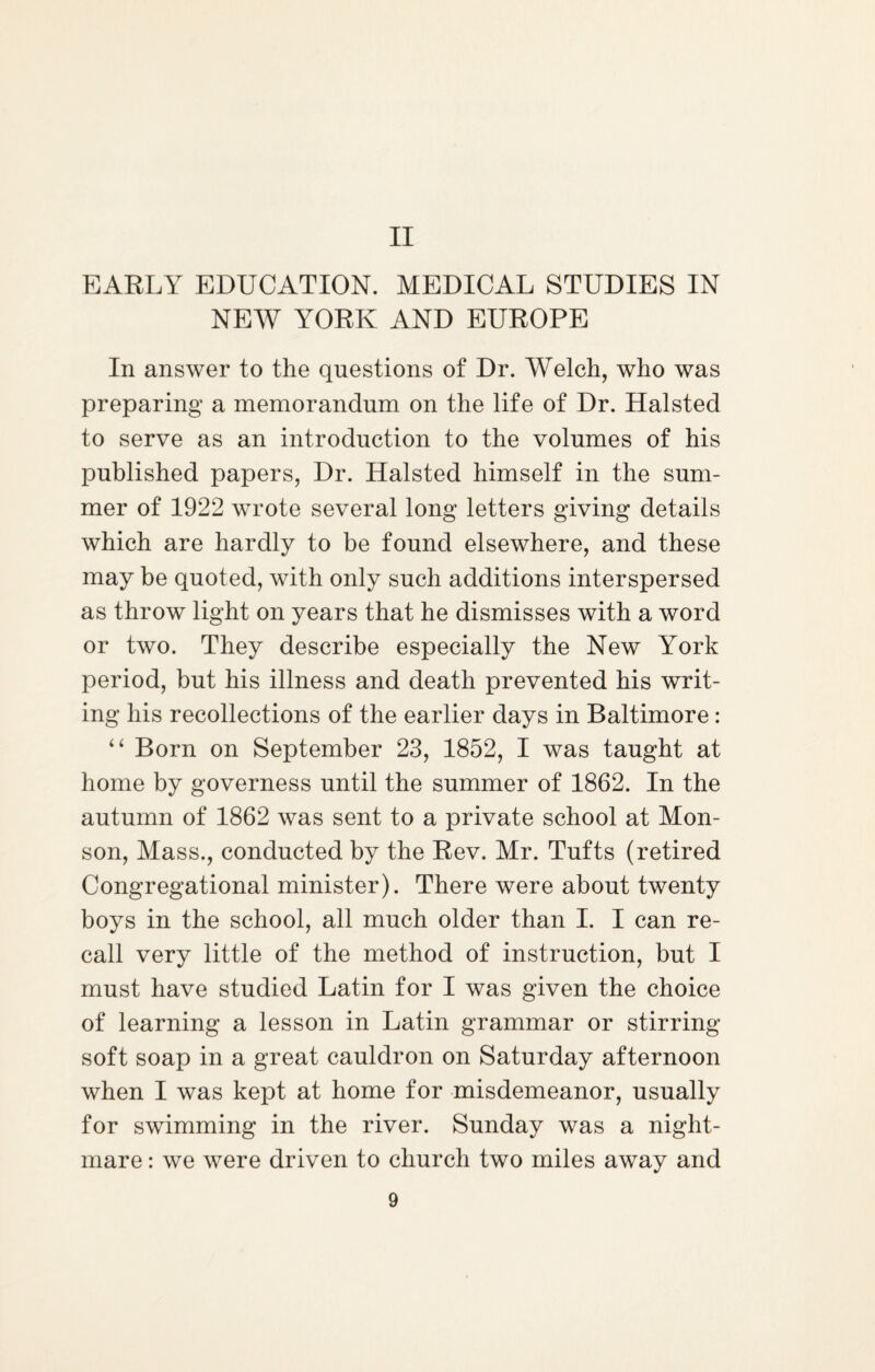 II EARLY EDUCATION. MEDICAL STUDIES IN NEAV YORK AND EUROPE In answer to the questions of Dr. Welch, who was preparing a memorandum on the life of Dr. Halsted to serve as an introduction to the volumes of his published papers, Dr. Halsted himself in the sum¬ mer of 1922 wrote several long letters giving details which are hardly to be found elsewhere, and these may be quoted, with only such additions interspersed as throw light on years that he dismisses with a word or two. They describe especially the New York period, but his illness and death prevented his writ¬ ing his recollections of the earlier days in Baltimore: “ Born on September 23, 1852, I was taught at home by governess until the summer of 1862. In the autumn of 1862 was sent to a private school at Mon- son, Mass., conducted by the Rev. Mr. Tufts (retired Congregational minister). There were about twenty boys in the school, all much older than I. I can re¬ call very little of the method of instruction, but I must have studied Latin for I was given the choice of learning a lesson in Latin grammar or stirring soft soap in a great cauldron on Saturday afternoon when I was kept at home for misdemeanor, usually for swimming in the river. Sunday was a night¬ mare : we were driven to church two miles away and