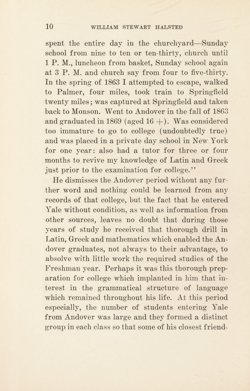 spent the entire day in the churchyard—Sunday school from nine to ten or ten-thirty, church until 1 P. M., luncheon from basket, Sunday school again at 3 P. M. and church say from four to five-thirty. In the spring of 1863 I attempted to escape, walked to Palmer, four miles, took train to Springfield twenty miles; was captured at Springfield and taken back to Monson. Went to Andover in the fall of 1863 and graduated in 1869 (aged 16 +). Was considered too immature to go to college (undoubtedly true) and was placed in a private day school in New York for one year: also had a tutor for three or four months to revive my knowledge of Latin and Greek just prior to the examination for college.” He dismisses the Andover period without any fur¬ ther word and nothing could be learned from any records of that college, but the fact that he entered Yale without condition, as well as information from other sources, leaves no doubt that during those years of study he received that thorough drill in Latin, Greek and mathematics which enabled the An¬ dover graduates, not always to their advantage, to absolve with little work the required studies of the Freshman year. Perhaps it was this thorough prep¬ aration for college which implanted in him that in¬ terest in the grammatical structure of language which remained throughout his life. At this period especially, the number of students entering Yale from Andover was large and they formed a distinct group in each class so that some of his closest friend-