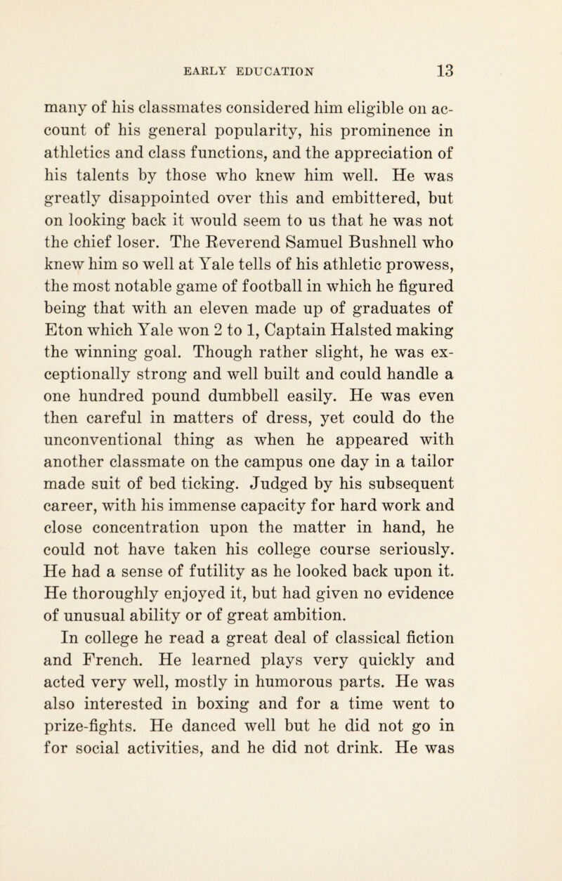 many of his classmates considered him eligible on ac¬ count of his general popularity, his prominence in athletics and class functions, and the appreciation of his talents by those who knew him well. He was greatly disappointed over this and embittered, but on looking back it would seem to us that he was not the chief loser. The Reverend Samuel Bushnell who knew him so well at Yale tells of his athletic prowess, the most notable game of football in which he figured being that with an eleven made up of graduates of Eton which Yale won 2 to 1, Captain Halsted making the winning goal. Though rather slight, he was ex¬ ceptionally strong and well built and could handle a one hundred pound dumbbell easily. He was even then careful in matters of dress, yet could do the unconventional thing as when he appeared with another classmate on the campus one day in a tailor made suit of bed ticking. Judged by his subsequent career, with his immense capacity for hard work and close concentration upon the matter in hand, he could not have taken his college course seriously. He had a sense of futility as he looked back upon it. He thoroughly enjoyed it, but had given no evidence of unusual ability or of great ambition. In college he read a great deal of classical fiction and French. He learned plays very quickly and acted very well, mostly in humorous parts. He was also interested in boxing and for a time went to prize-fights. He danced well but he did not go in for social activities, and he did not drink. He was