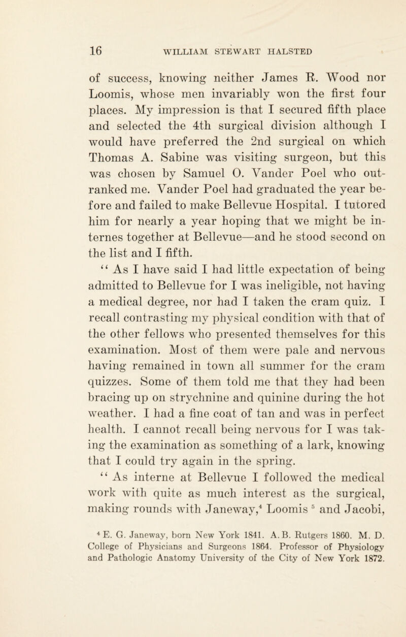 of success, knowing neither James B. Wood nor Loomis, whose men invariably won the first four places. My impression is that I secured fifth place and selected the 4th surgical division although I would have preferred the 2nd surgical on which Thomas A. Sabine was visiting surgeon, but this was chosen by Samuel 0. Vander Poel who out¬ ranked me. Vander Poel had graduated the year be¬ fore and failed to make Bellevue Hospital. I tutored him for nearly a year hoping that we might be in¬ ternes together at Bellevue—and he stood second on the list and I fifth. “ As I have said I had little expectation of being admitted to Bellevue for I was ineligible, not having a medical degree, nor had I taken the cram quiz. I recall contrasting my physical condition with that of the other fellows who presented themselves for this examination. Most of them were pale and nervous having remained in town all summer for the cram quizzes. Some of them told me that they had been bracing up on strychnine and quinine during the hot weather. I had a fine coat of tan and was in perfect health. I cannot recall being nervous for I was tak¬ ing the examination as something of a lark, knowing that I could try again in the spring. “ As interne at Bellevue I followed the medical work with quite as much interest as the surgical, making rounds with Janeway,4 Loomis 5 and Jacobi, 4 E. G. Janeway, born New York 1841. A.B. Rutgers 1860. M. D. College of Physicians and Surgeons 1864. Professor of Physiology and Pathologic Anatomy University of the City of New York 1872.