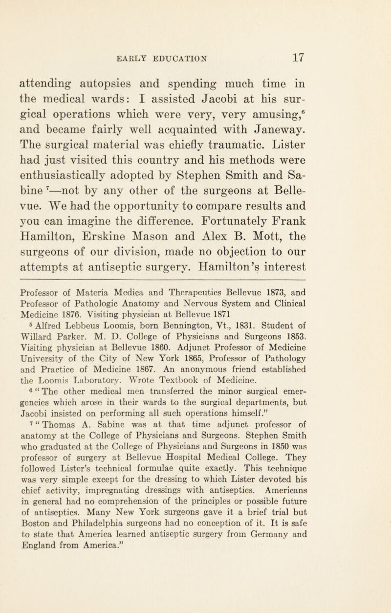 attending autopsies and spending much time in the medical wards: I assisted Jacobi at his sur¬ gical operations which were very, very amusing,* * * 5 6 and became fairly well acquainted with Janeway. The surgical material was chiefly traumatic. Lister had just visited this country and his methods were enthusiastically adopted by Stephen Smith and Sa¬ bine 7—not by any other of the surgeons at Belle¬ vue. We had the opportunity to compare results and you can imagine the difference. Fortunately Frank Hamilton, Erskine Mason and Alex B. Mott, the surgeons of our division, made no objection to our attempts at antiseptic surgery. Hamilton’s interest Professor of Materia Medica and Therapeutics Bellevue 1873, and Professor of Pathologic Anatomy and Nervous System and Clinical Medicine 1876. Visiting physician at Bellevue 1871 5 Alfred Lebbeus Loomis, bom Bennington, Vt., 1831. Student of Willard Parker. M. D. College of Physicians and Surgeons 1853. Visiting physician at Bellevue 1860. Adjunct Professor of Medicine University of the City of New York 1865, Professor of Pathology and Practice of Medicine 1867. An anonymous friend established the Loomis Laboratory. Wrote Textbook of Medicine. 6 “ The other medical men transferred the minor surgical emer¬ gencies which arose in their wards to the surgical departments, but Jacobi insisted on performing all such operations himself.” 7 “ Thomas A. Sabine was at that time adjunct professor of anatomy at the College of Physicians and Surgeons. Stephen Smith who graduated at the College of Physicians and Surgeons in 1850 was professor of surgery at Bellevue Hospital Medical College. They followed Lister’s technical formulae quite exactly. This technique was very simple except for the dressing to which Lister devoted his chief activity, impregnating dressings with antiseptics. Americans in general had no comprehension of the principles or possible future of antiseptics. Many New York surgeons gave it a brief trial but Boston and Philadelphia surgeons had no conception of it. It is safe to state that America learned antiseptic surgery from Germany and England from America.”