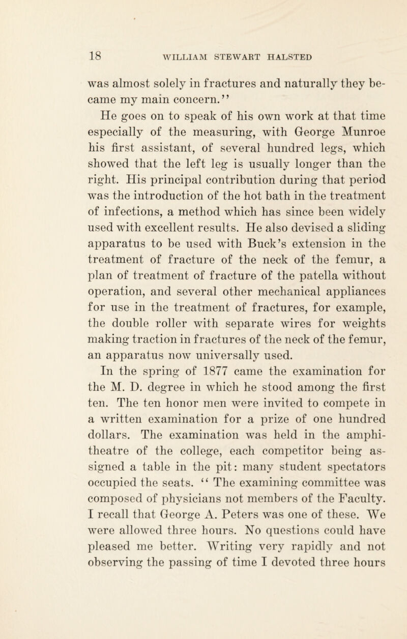 was almost solely in fractures and naturally they be¬ came my main concern. ” He goes on to speak of his own work at that time especially of the measuring, with George Munroe his first assistant, of several hundred legs, which showed that the left leg is usually longer than the right. His principal contribution during that period was the introduction of the hot bath in the treatment of infections, a method which has since been widely used with excellent results. He also devised a sliding apparatus to be used with Buck’s extension in the treatment of fracture of the neck of the femur, a plan of treatment of fracture of the patella without operation, and several other mechanical appliances for use in the treatment of fractures, for example, the double roller with separate wires for weights making traction in fractures of the neck of the femur, an apparatus now universally used. In the spring of 1877 came the examination for the M. D. degree in which he stood among the first ten. The ten honor men were invited to compete in a written examination for a prize of one hundred dollars. The examination was held in the amphi¬ theatre of the college, each competitor being as¬ signed a table in the pit: many student spectators occupied the seats. “ The examining committee was composed of physicians not members of the Faculty. I recall that George A. Peters was one of these. We were allowed three hours. No questions could have pleased me better. Writing very rapidly and not observing the passing of time I devoted three hours