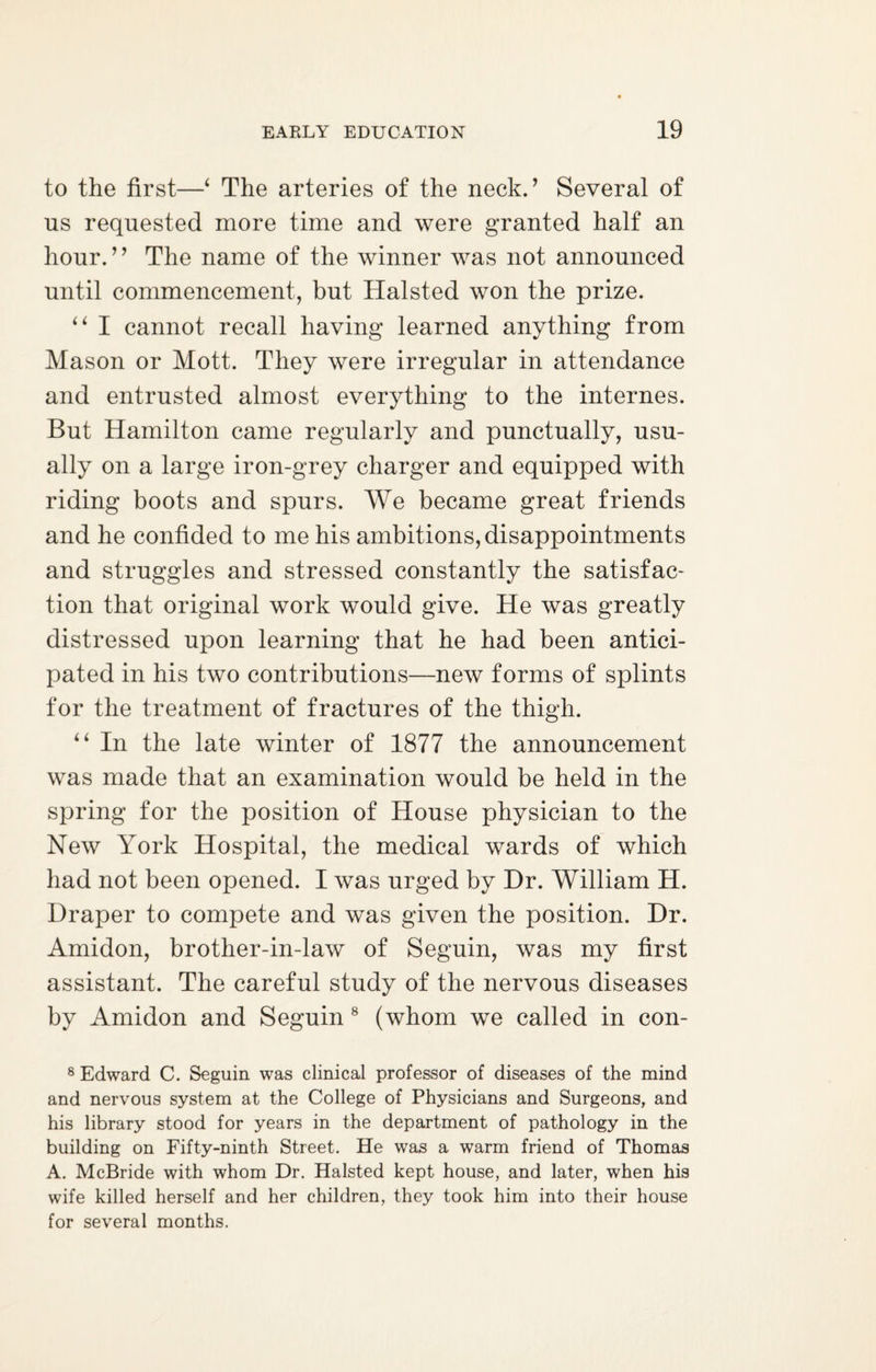 to the first—‘ The arteries of the neck.’ Several of us requested more time and were granted half an hour. ’ ’ The name of the winner was not announced until commencement, but Halsted won the prize. “ I cannot recall having learned anything from Mason or Mott. They were irregular in attendance and entrusted almost everything to the internes. But Hamilton came regularly and punctually, usu¬ ally on a large iron-grey charger and equipped with riding boots and spurs. We became great friends and he confided to me his ambitions, disappointments and struggles and stressed constantly the satisfac¬ tion that original work would give. He was greatly distressed upon learning that he had been antici¬ pated in his two contributions—new forms of splints for the treatment of fractures of the thigh. “ In the late winter of 1877 the announcement was made that an examination would be held in the spring for the position of House physician to the New York Hospital, the medical wards of which had not been opened. I was urged by Dr. William H. Draper to compete and was given the position. Dr. Amidon, brother-in-law of Seguin, was my first assistant. The careful study of the nervous diseases by Amidon and Seguin 8 (whom we called in con- 8 Edward C. Seguin was clinical professor of diseases of the mind and nervous system at the College of Physicians and Surgeons, and his library stood for years in the department of pathology in the building on Fifty-ninth Street. He was a warm friend of Thomas A. McBride with whom Dr. Halsted kept house, and later, when his wife killed herself and her children, they took him into their house for several months.