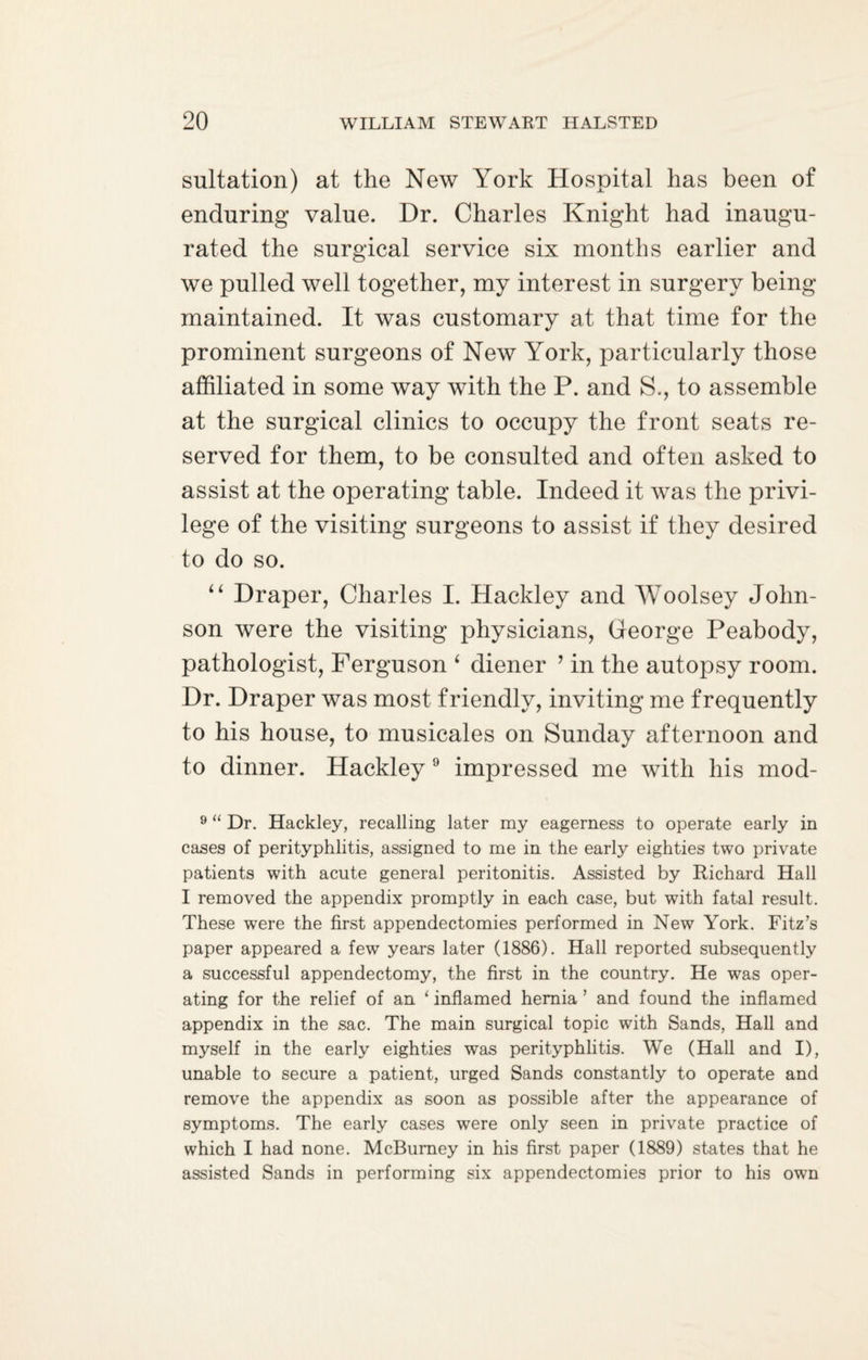 sultation) at the New York Hospital has been of enduring value. Dr. Charles Knight had inaugu¬ rated the surgical service six months earlier and we pulled well together, my interest in surgery being maintained. It was customary at that time for the prominent surgeons of New Y^ork, particularly those affiliated in some way with the P. and S., to assemble at the surgical clinics to occupy the front seats re¬ served for them, to be consulted and often asked to assist at the operating table. Indeed it was the privi¬ lege of the visiting surgeons to assist if they desired to do so. “ Draper, Charles I. Hackley and Woolsey John¬ son were the visiting physicians, George Peabody, pathologist, Ferguson ‘ diener ’ in the autopsy room. Dr. Draper was most friendly, inviting me frequently to his house, to musicales on Sunday afternoon and to dinner. Hackley 9 impressed me with his mod- 9 “ Dr. Hackley, recalling later my eagerness to operate early in cases of perityphlitis, assigned to me in the early eighties two private patients with acute general peritonitis. Assisted by Richard Hall I removed the appendix promptly in each case, but with fatal result. These were the first appendectomies performed in New York. Fitz’s paper appeared a few years later (1886). Hall reported subsequently a successful appendectomy, the first in the country. He was oper¬ ating for the relief of an ‘ inflamed hernia ’ and found the inflamed appendix in the sac. The main surgical topic with Sands, Hall and myself in the early eighties was perityphlitis. We (Hall and I), unable to secure a patient, urged Sands constantly to operate and remove the appendix as soon as possible after the appearance of symptoms. The early cases were only seen in private practice of which I had none. McBumey in his first paper (1889) states that he assisted Sands in performing six appendectomies prior to his own