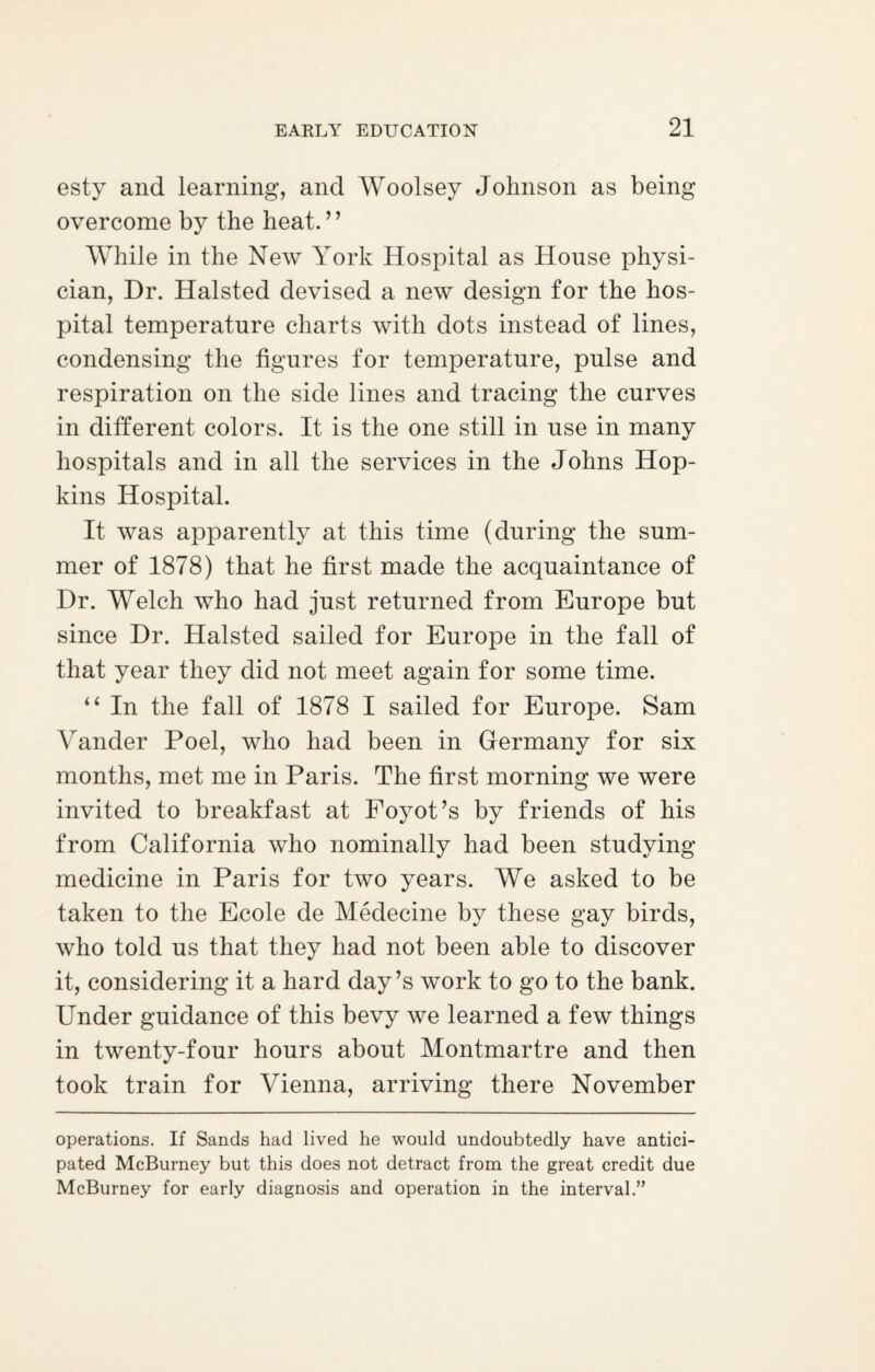 esty and learning, and Woolsey Johnson as being overcome by the heat.” While in the New York Hospital as House physi¬ cian, Hr. Halsted devised a new design for the hos¬ pital temperature charts with dots instead of lines, condensing the figures for temperature, pulse and respiration on the side lines and tracing the curves in different colors. It is the one still in use in many hospitals and in all the services in the Johns Hop¬ kins Hospital. It was apparently at this time (during the sum¬ mer of 1878) that he first made the acquaintance of Hr. Welch who had just returned from Europe but since Hr. Halsted sailed for Europe in the fall of that year they did not meet again for some time. “ In the fall of 1878 I sailed for Europe. Sam Vander Poel, who had been in Germany for six months, met me in Paris. The first morning we were invited to breakfast at Foyot’s by friends of his from California who nominally had been studying medicine in Paris for two years. We asked to be taken to the Ecole de Medecine by these gay birds, who told us that they had not been able to discover it, considering it a hard day’s work to go to the bank. Under guidance of this bevy we learned a few things in twenty-four hours about Montmartre and then took train for Vienna, arriving there November operations. If Sands had lived he would undoubtedly have antici¬ pated McBurney but this does not detract from the great credit due McBurney for early diagnosis and operation in the interval.”
