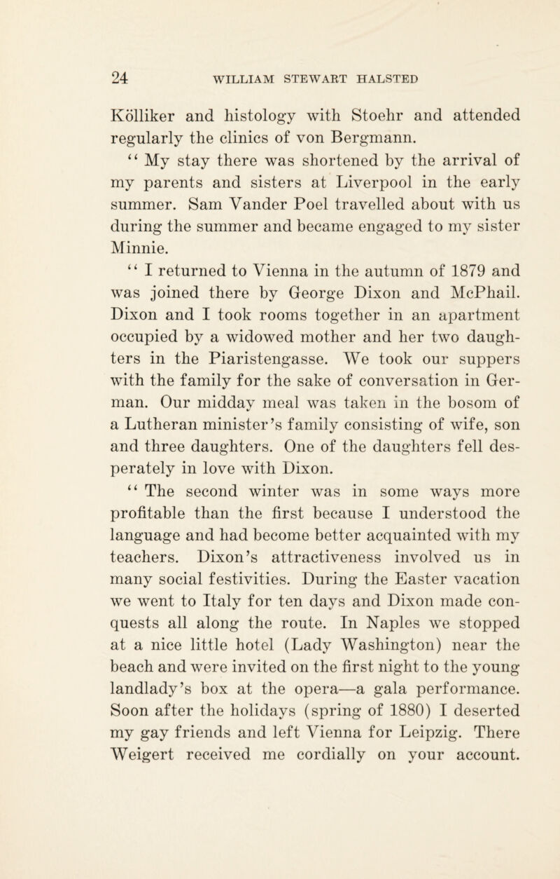 Kolliker and histology with Stoehr and attended regularly the clinics of von Bergmann. “ My stay there was shortened by the arrival of my parents and sisters at Liverpool in the early summer. Sam Vander Poel travelled about with us during the summer and became engaged to my sister Minnie. “ I returned to Vienna in the autumn of 1879 and was joined there by George Dixon and McPhail. Dixon and I took rooms together in an apartment occupied by a widowed mother and her two daugh¬ ters in the Piaristengasse. We took our suppers with the family for the sake of conversation in Ger¬ man. Our midday meal was taken in the bosom of a Lutheran minister’s family consisting of wife, son and three daughters. One of the daughters fell des¬ perately in love with Dixon. “ The second winter was in some ways more profitable than the first because I understood the language and had become better acquainted with my teachers. Dixon’s attractiveness involved us in many social festivities. During the Easter vacation we went to Italy for ten days and Dixon made con¬ quests all along the route. In Naples we stopped at a nice little hotel (Lady Washington) near the beach and were invited on the first night to the young landlady’s box at the opera—a gala performance. Soon after the holidays (spring of 1880) I deserted my gay friends and left Vienna for Leipzig. There Weigert received me cordially on your account.