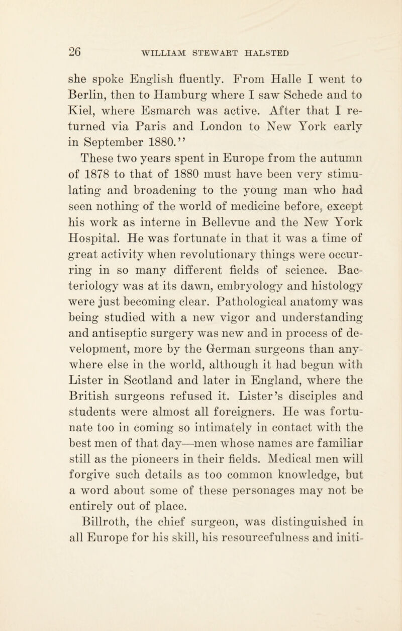 she spoke English fluently. From Halle I went to Berlin, then to Hamburg where I saw Schede and to Kiel, where Esmarch was active. After that I re¬ turned via Paris and London to New York early in September 1880.” These two years spent in Europe from the autumn of 1878 to that of 1880 must have been very stimu¬ lating and broadening to the young man who had seen nothing of the world of medicine before, except his work as interne in Bellevue and the New York Hospital. He was fortunate in that it was a time of great activity when revolutionary things were occur¬ ring in so many different fields of science. Bac¬ teriology was at its dawn, embryology and histology were just becoming clear. Pathological anatomy was being studied with a new vigor and understanding and antiseptic surgery was new and in process of de¬ velopment, more by the German surgeons than any¬ where else in the world, although it had begun with Lister in Scotland and later in England, where the British surgeons refused it. Lister’s disciples and students were almost all foreigners. He was fortu¬ nate too in coming so intimately in contact with the best men of that dav—men whose names are familiar %/ still as the pioneers in their fields. Medical men will forgive such details as too common knowledge, but a word about some of these personages may not be entirely out of place. Billroth, the chief surgeon, was distinguished in all Europe for his skill, his resourcefulness and initi-