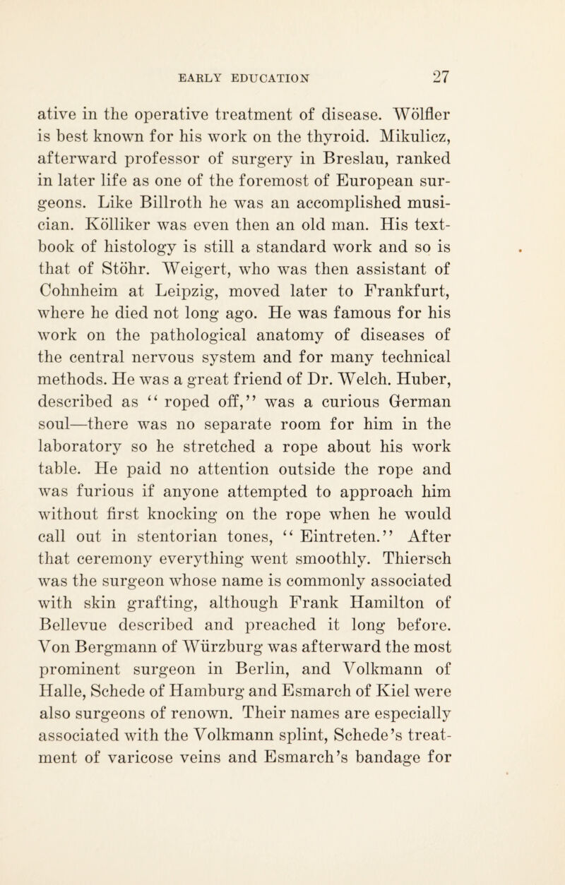 ative in the operative treatment of disease. Wolfler is best known for his work on the thyroid. Mikulicz, afterward professor of surgery in Breslau, ranked in later life as one of the foremost of European sur¬ geons. Like Billroth he was an accomplished musi¬ cian. Kolliker was even then an old man. His text¬ book of histology is still a standard work and so is that of Stohr. Weigert, who was then assistant of Cohnheim at Leipzig, moved later to Frankfurt, where he died not long ago. He was famous for his work on the pathological anatomy of diseases of the central nervous system and for many technical methods. He was a great friend of Dr. Welch. Huber, described as “ roped off,” was a curious German soul—there was no separate room for him in the laboratory so he stretched a rope about his work table. He paid no attention outside the rope and was furious if anyone attempted to approach him without first knocking on the rope when he would call out in stentorian tones, “ Eintreten.” After that ceremony everything went smoothly. Thiersch was the surgeon whose name is commonly associated with skin grafting, although Frank Hamilton of Bellevue described and preached it long before. Von Bergmann of Wurzburg was afterward the most prominent surgeon in Berlin, and Volkmann of Halle, Schede of Hamburg and Esmarch of Kiel were also surgeons of renown. Their names are especially associated Avith the Volkmann splint, Schede’s treat¬ ment of varicose veins and Esmarch’s bandage for