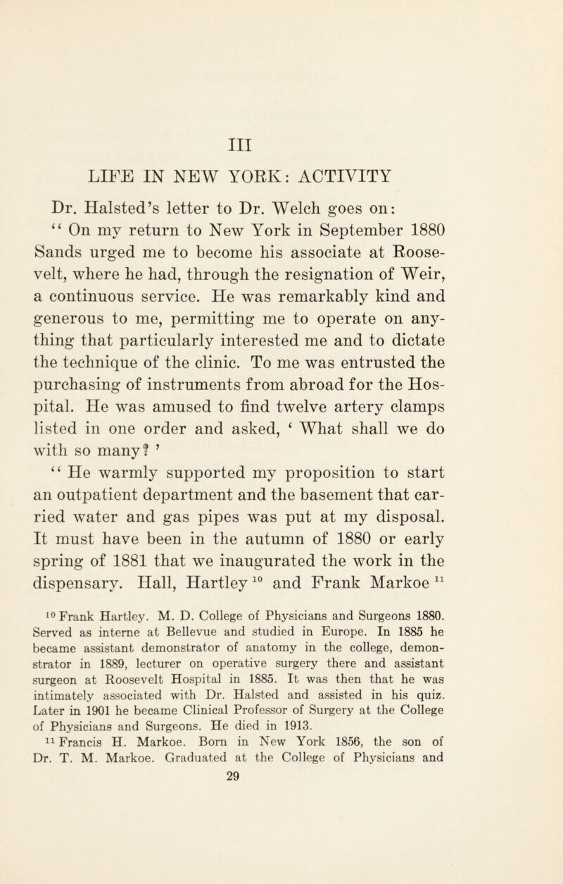 Ill LIFE IN NEW YORK: ACTIVITY Dr. Halsted’s letter to Dr. Welch goes on: “ On my return to New York in September 1880 Sands urged me to become his associate at Roose¬ velt, where he had, through the resignation of Weir, a continuous service. He was remarkably kind and generous to me, permitting me to operate on any¬ thing that particularly interested me and to dictate the technique of the clinic. To me was entrusted the purchasing of instruments from abroad for the Hos¬ pital. He was amused to find twelve artery clamps listed in one order and asked, ‘ What shall we do with so many? ’ “ He warmly supported my proposition to start an outpatient department and the basement that car¬ ried water and gas pipes was put at my disposal. It must have been in the autumn of 1880 or early spring of 1881 that we inaugurated the work in the dispensary. Hall, Hartley 10 and Frank Markoe 11 10 Frank Hartley. M. D. College of Physicians and Surgeons 1880. Served as interne at Bellevue and studied in Europe. In 1885 he became assistant demonstrator of anatomy in the college, demon¬ strator in 1889, lecturer on operative surgery there and assistant surgeon at Roosevelt Hospital in 1885. It was then that he was intimately associated with Dr. Halsted and assisted in his quiz. Later in 1901 he became Clinical Professor of Surgery at the College of Physicians and Surgeons. He died in 1913. 11 Francis H. Markoe. Bom in New York 1856, the son of Dr. T. M. Markoe. Graduated at the College of Physicians and