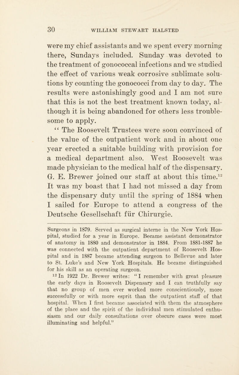 were my chief assistants and we spent every morning there, Sundays included. Sunday was devoted to the treatment of gonococcal infections and we studied the effect of various weak corrosive sublimate solu¬ tions by counting the gonococci from day to day. The results were astonishingly good and I am not sure that this is not the best treatment known today, al¬ though it is being abandoned for others less trouble¬ some to apply. “ The Roosevelt Trustees were soon convinced of the value of the outpatient work and in about one year erected a suitable building with provision for a medical department also. West Roosevelt was made physician to the medical half of the dispensary. G. E. Brewer joined our staff at about this time.12 It was my boast that I had not missed a day from the dispensary duty until the spring of 1884 when I sailed for Europe to attend a congress of the Deutsche Gesellschaft fur Chirurgie. Surgeons in 1879. Served as surgical interne in the New York Hos¬ pital, studied for a year in Europe. Became assistant demonstrator of anatomy in 1880 and demonstrator in 1884. From 1881-1887 he was connected with the outpatient department of Roosevelt Hos¬ pital and in 1887 became attending surgeon to Bellevue and later to St. Luke’s and New York Hospitals. He became distinguished for his skill as an operating surgeon. 12 In 1922 Dr. Brewer writes: “I remember with great pleasure the early days in Roosevelt Dispensary and I can truthfully say that no group of men ever worked more conscientiously, more successfully or with more esprit than the outpatient staff of that hospital. When I first became associated with them the atmosphere of the place and the spirit of the individual men stimulated enthu¬ siasm and our daily consultations over obscure cases were most illuminating and helpful.”