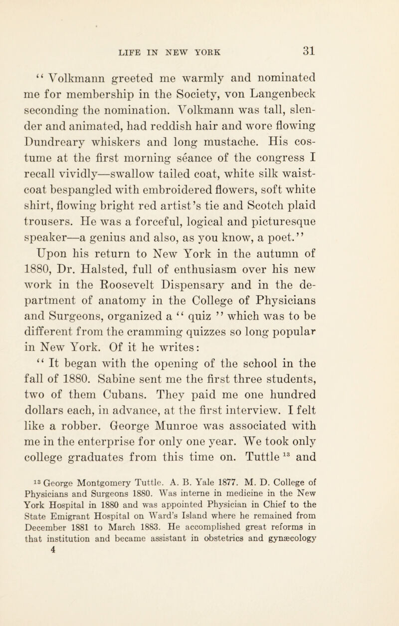 4 4 Volkmann greeted me warmly and nominated me for membership in the Society, von Langenbeck seconding the nomination. Volkmann was tall, slen¬ der and animated, had reddish hair and wore flowing Dundreary whiskers and long mustache. His cos¬ tume at the first morning seance of the congress I recall vividly—swallow tailed coat, white silk waist¬ coat bespangled with embroidered flowers, soft white shirt, flowing bright red artist’s tie and Scotch plaid trousers. He was a forceful, logical and picturesque speaker—a genius and also, as you know, a poet. ’ ’ Upon his return to New York in the autumn of 1880, Dr. Halsted, full of enthusiasm over his new work in the Roosevelt Dispensary and in the de¬ partment of anatomy in the College of Physicians and Surgeons, organized a “ quiz ” which was to be different from the cramming quizzes so long popular in New York. Of it he writes: “ It began with the opening of the school in the fall of 1880. Sabine sent me the first three students, two of them Cubans. They paid me one hundred dollars each, in advance, at the first interview. I felt like a robber. George Munroe was associated with me in the enterprise for only one year. We took only college graduates from this time on. Tuttle 13 and 13 George Montgomery Tuttle. A. B. Yale 1877. M. D. College of Physicians and Surgeons 1880. Was interne in medicine in the New York Hospital in 1880 and was appointed Physician in Chief to the State Emigrant Hospital on Ward’s Island where he remained from December 1881 to March 1883. He accomplished great reforms in that institution and became assistant in obstetrics and gynaecology 4