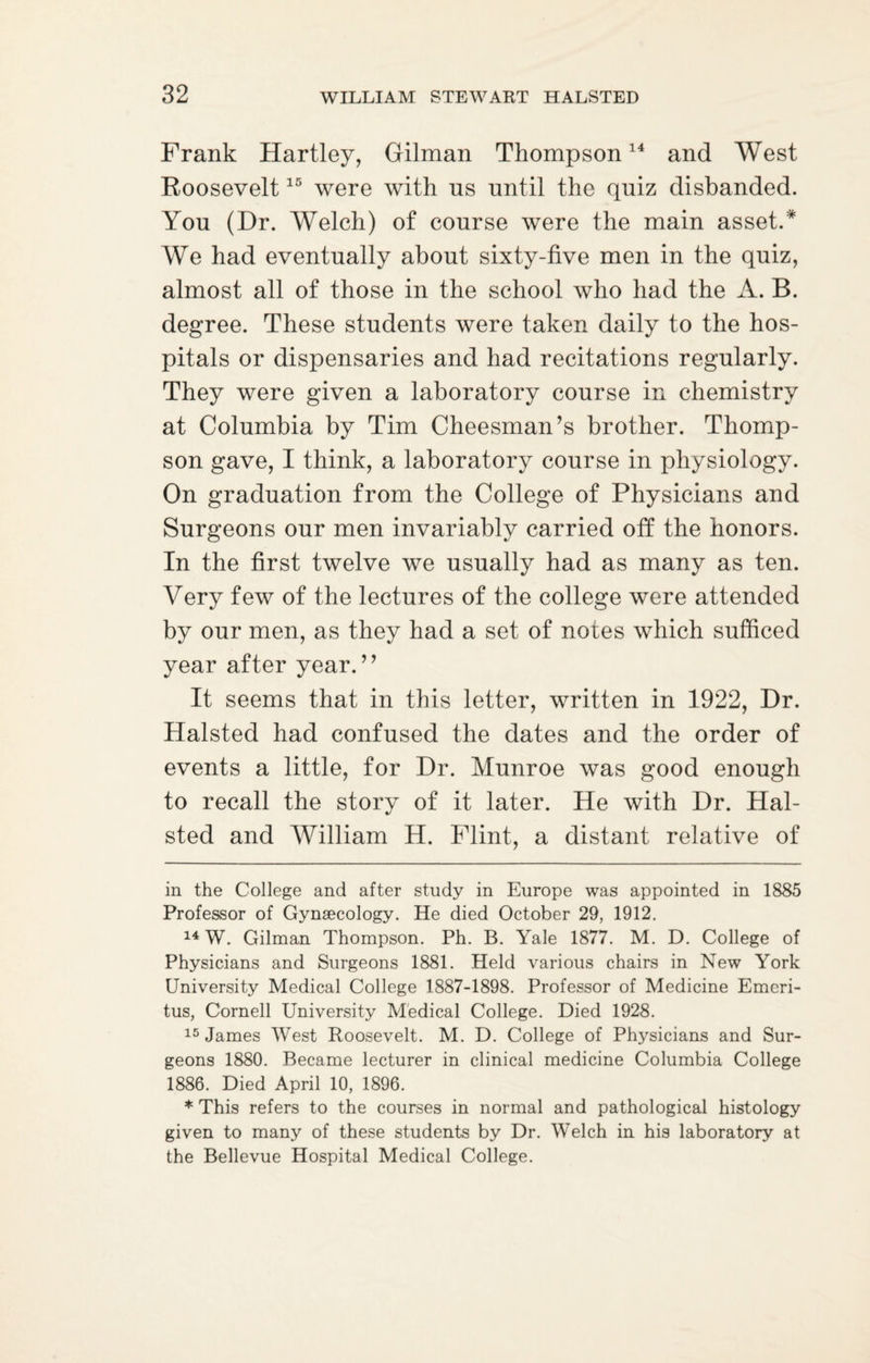 Frank Hartley, Gilman Thompson14 and West Roosevelt15 were with ns until the quiz disbanded. You (Dr. Welch) of course were the main asset.* * We had eventually about sixty-five men in the quiz, almost all of those in the school who had the A. B. degree. These students were taken daily to the hos¬ pitals or dispensaries and had recitations regularly. They were given a laboratory course in chemistry at Columbia by Tim Cheesman’s brother. Thomp¬ son gave, I think, a laboratory course in physiology. On graduation from the College of Physicians and Surgeons our men invariably carried off the honors. In the first twelve we usually had as many as ten. Very few of the lectures of the college were attended by our men, as they had a set of notes which sufficed year after year.” It seems that in this letter, written in 1922, Dr. Halsted had confused the dates and the order of events a little, for Dr. Munroe was good enough to recall the story of it later. He with Dr. Hal¬ sted and William H. Flint, a distant relative of in the College and after study in Europe was appointed in 1885 Professor of Gynaecology. He died October 29, 1912. 14 W. Gilman Thompson. Ph. B. Yale 1877. M. D. College of Physicians and Surgeons 1881. Held various chairs in New York University Medical College 1887-1898. Professor of Medicine Emeri¬ tus, Cornell University Medical College. Died 1928. 15 James West Roosevelt. M. D. College of Physicians and Sur¬ geons 1880. Became lecturer in clinical medicine Columbia College 1886. Died April 10, 1896. * This refers to the courses in normal and pathological histology given to many of these students by Dr. Welch in his laboratory at the Bellevue Hospital Medical College.