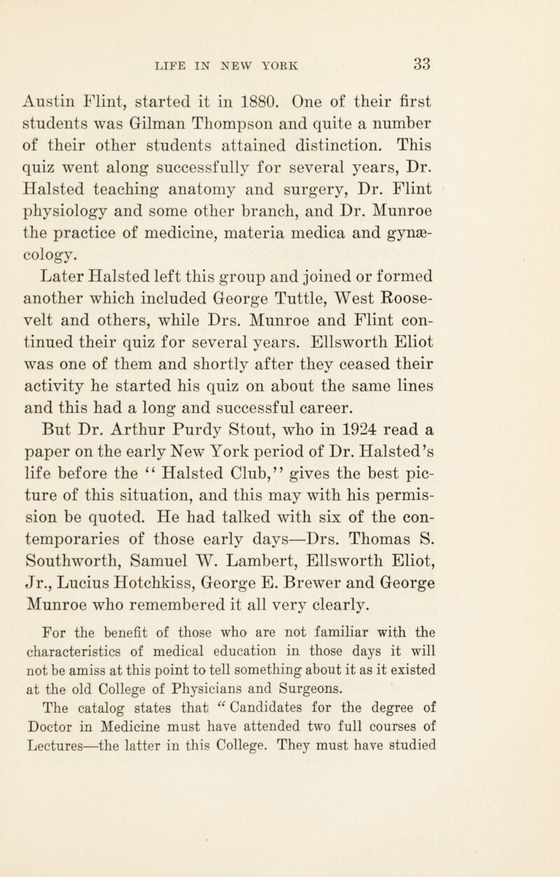 Austin Flint, started it in 1880. One of their first students was Gilman Thompson and quite a number of their other students attained distinction. This quiz went along successfully for several years, Dr. Halsted teaching anatomy and surgery, Dr. Flint physiology and some other branch, and Dr. Munroe the practice of medicine, materia medica and gynae¬ cology. Later Halsted left this group and joined or formed another which included George Tuttle, West Roose¬ velt and others, while Drs. Munroe and Flint con¬ tinued their quiz for several years. Ellsworth Eliot was one of them and shortly after they ceased their activity he started his quiz on about the same lines and this had a long and successful career. But Dr. Arthur Purdy Stout, who in 1924 read a paper on the early New York period of Dr. Halsted’s life before the “ Halsted Club,” gives the best pic¬ ture of this situation, and this may with his permis¬ sion be quoted. He had talked with six of the con¬ temporaries of those early days—Drs. Thomas S. Southworth, Samuel W. Lambert, Ellsworth Eliot, Jr., Lucius Hotchkiss, George E. Brewer and George Munroe who remembered it all very clearly. For the benefit of those who are not familiar with the characteristics of medical education in those days it will not be amiss at this point to tell something about it as it existed at the old College of Physicians and Surgeons. The catalog states that “ Candidates for the degree of Doctor in Medicine must have attended two full courses of Lectures—the latter in this College. They must have studied