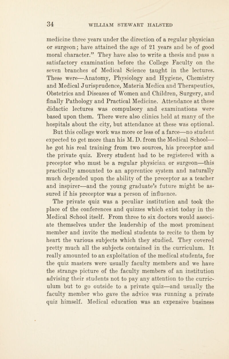 medicine three years under the direction of a regular physician or surgeon; have attained the age of 21 years and be of good moral character.” They have also to write a thesis and pass a satisfactory examination before the College Faculty on the seven branches of Medical Science taught in the lectures. These were—Anatomy, Physiology and Hygiene, Chemistry and Medical Jurisprudence, Materia Medica and Therapeutics, Obstetrics and Diseases of Women and Children, Surgery, and finally Pathology and Practical Medicine. Attendance at these didactic lectures was compulsory and examinations were based upon them. There were also clinics held at many of the hospitals about the city, but attendance at these was optional. But this college work was more or less of a farce—no student expected to get more than his M. D. from the Medical School— he got his real training from two sources, his preceptor and the private quiz. Every student had to be registered with a preceptor who must be a regular physician or surgeon—this practically amounted to an apprentice system and naturally much depended upon the ability of the preceptor as a teacher and inspirer—and the young graduate’s future might be as¬ sured if his preceptor was a person of influence. The private quiz was a peculiar institution and took the place of the conferences and quizzes which exist today in the Medical School itself. From three to six doctors would associ¬ ate themselves under the leadership of the most prominent member and invite the medical students to recite to them by heart the various subjects which they studied. They covered pretty much all the subjects contained in the curriculum. It really amounted to an exploitation of the medical students, for the quiz masters were usually faculty members and we have the strange picture of the faculty members of an institution advising their students not to pay any attention to the curric¬ ulum but to go outside to a private quiz—and usually the faculty member who gave the advice was running a private quiz himself. Medical education was an expensive business