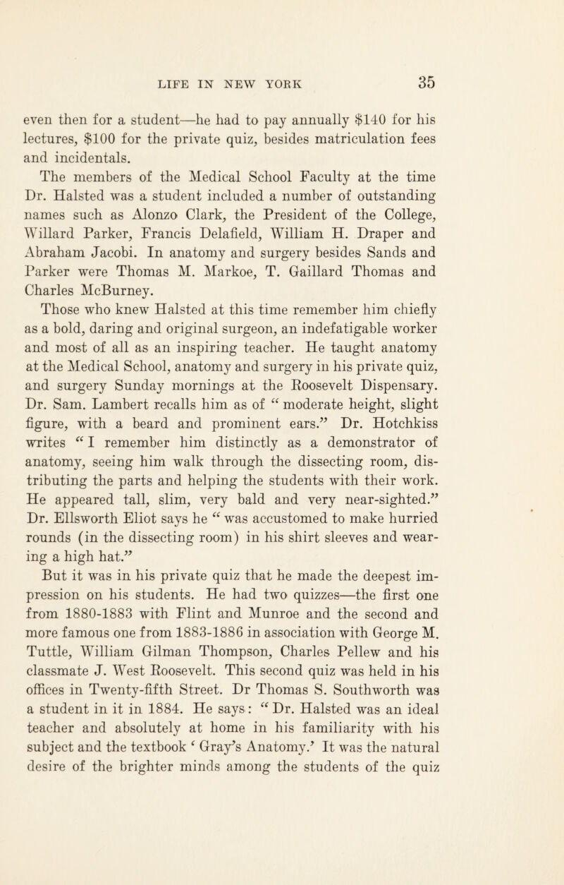 even then for a student—he had to pay annually $140 for his lectures, $100 for the private quiz, besides matriculation fees and incidentals. The members of the Medical School Faculty at the time Dr. Halsted was a student included a number of outstanding names such as Alonzo Clark, the President of the College, Willard Parker, Francis Delafield, William H. Draper and Abraham Jacobi. In anatomy and surgery besides Sands and Parker were Thomas M. Markoe, T. Gaillard Thomas and Charles McBurney. Those who knew Halsted at this time remember him chiefly as a bold, daring and original surgeon, an indefatigable worker and most of all as an inspiring teacher. He taught anatomy at the Medical School, anatomy and surgery in his private quiz, and surgery Sunday mornings at the Roosevelt Dispensary. Dr. Sam. Lambert recalls him as of “ moderate height, slight figure, with a beard and prominent ears.” Dr. Hotchkiss writes “ I remember him distinctly as a demonstrator of anatomy, seeing him walk through the dissecting room, dis¬ tributing the parts and helping the students with their work. He appeared tall, slim, very bald and very near-sighted.” Dr. Ellsworth Eliot says he “ was accustomed to make hurried rounds (in the dissecting room) in his shirt sleeves and wear¬ ing a high hat.” But it was in his private quiz that he made the deepest im¬ pression on his students. He had two quizzes—the first one from 1880-1883 with Flint and Munroe and the second and more famous one from 1883-1886 in association with George M. Tuttle, William Gilman Thompson, Charles Pellew and his classmate J. West Roosevelt. This second quiz was held in his offices in Twenty-fifth Street. Dr Thomas S. Southworth was a student in it in 1884. He says: “ Dr. Halsted was an ideal teacher and absolutely at home in his familiarity with his subject and the textbook c Gray’s Anatomy.’ It was the natural desire of the brighter minds among the students of the quiz