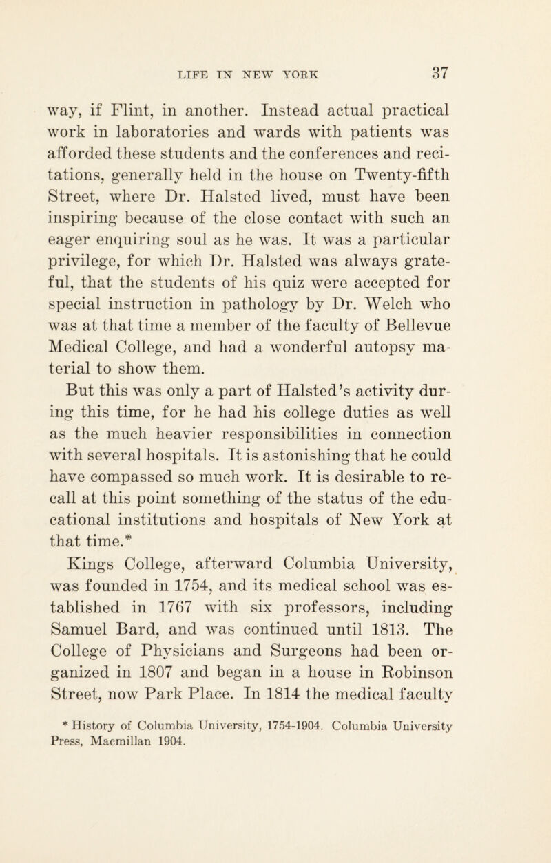 way, if Flint, in another. Instead actual practical work in laboratories and wards with patients was afforded these students and the conferences and reci¬ tations, generally held in the house on Twenty-fifth Street, where Dr. Halsted lived, must have been inspiring because of the close contact with such an eager enquiring soul as he was. It was a particular privilege, for which Dr. Halsted was always grate¬ ful, that the students of his quiz were accepted for special instruction in pathology by Dr. Welch who was at that time a member of the faculty of Bellevue Medical College, and had a wonderful autopsy ma¬ terial to show them. But this was only a part of Halsted’s activity dur¬ ing this time, for he had his college duties as well as the much heavier responsibilities in connection with several hospitals. It is astonishing that he could have compassed so much work. It is desirable to re¬ call at this point something of the status of the edu¬ cational institutions and hospitals of New York at that time.* Kings College, afterward Columbia University, was founded in 1754, and its medical school was es¬ tablished in 1767 with six professors, including Samuel Bard, and was continued until 1813. The College of Physicians and Surgeons had been or¬ ganized in 1807 and began in a house in Robinson Street, now Park Place. In 1814 the medical faculty * History of Columbia University, 1754-1904. Columbia University Press, Macmillan 1904.
