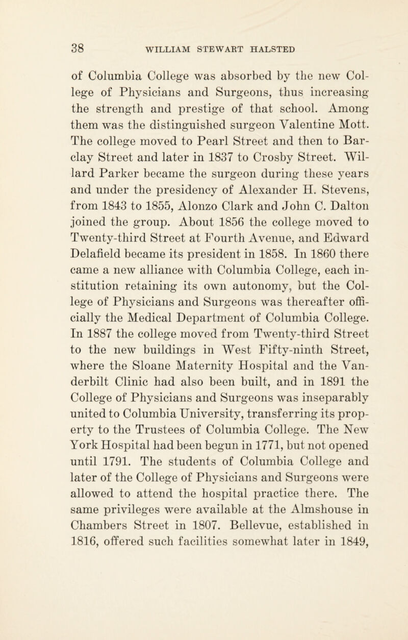 of Columbia College was absorbed by the new Col¬ lege of Physicians and Surgeons, thus increasing the strength and prestige of that school. Among them was the distinguished surgeon Valentine Mott. The college moved to Pearl Street and then to Bar¬ clay Street and later in 1837 to Crosby Street. Wil¬ lard Parker became the surgeon during these years and under the presidency of Alexander H. Stevens, from 1843 to 1855, Alonzo Clark and John C. Dalton joined the group. About 1856 the college moved to Twenty-third Street at Fourth Avenue, and Edward Delafield became its president in 1858. In 1860 there came a new alliance with Columbia College, each in¬ stitution retaining its own autonomy, but the Col¬ lege of Physicians and Surgeons was thereafter offi¬ cially the Medical Department of Columbia College. In 1887 the college moved from Twenty-third Street to the new buildings in West Fifty-ninth Street, where the Sloane Maternity Hospital and the Van¬ derbilt Clinic had also been built, and in 1891 the College of Physicians and Surgeons was inseparably united to Columbia University, transferring its prop¬ erty to the Trustees of Columbia College. The New York Hospital had been begun in 1771, but not opened until 1791. The students of Columbia College and later of the College of Physicians and Surgeons were allowed to attend the hospital practice there. The same privileges were available at the Almshouse in Chambers Street in 1807. Bellevue, established in 1816, offered such facilities somewhat later in 1849,