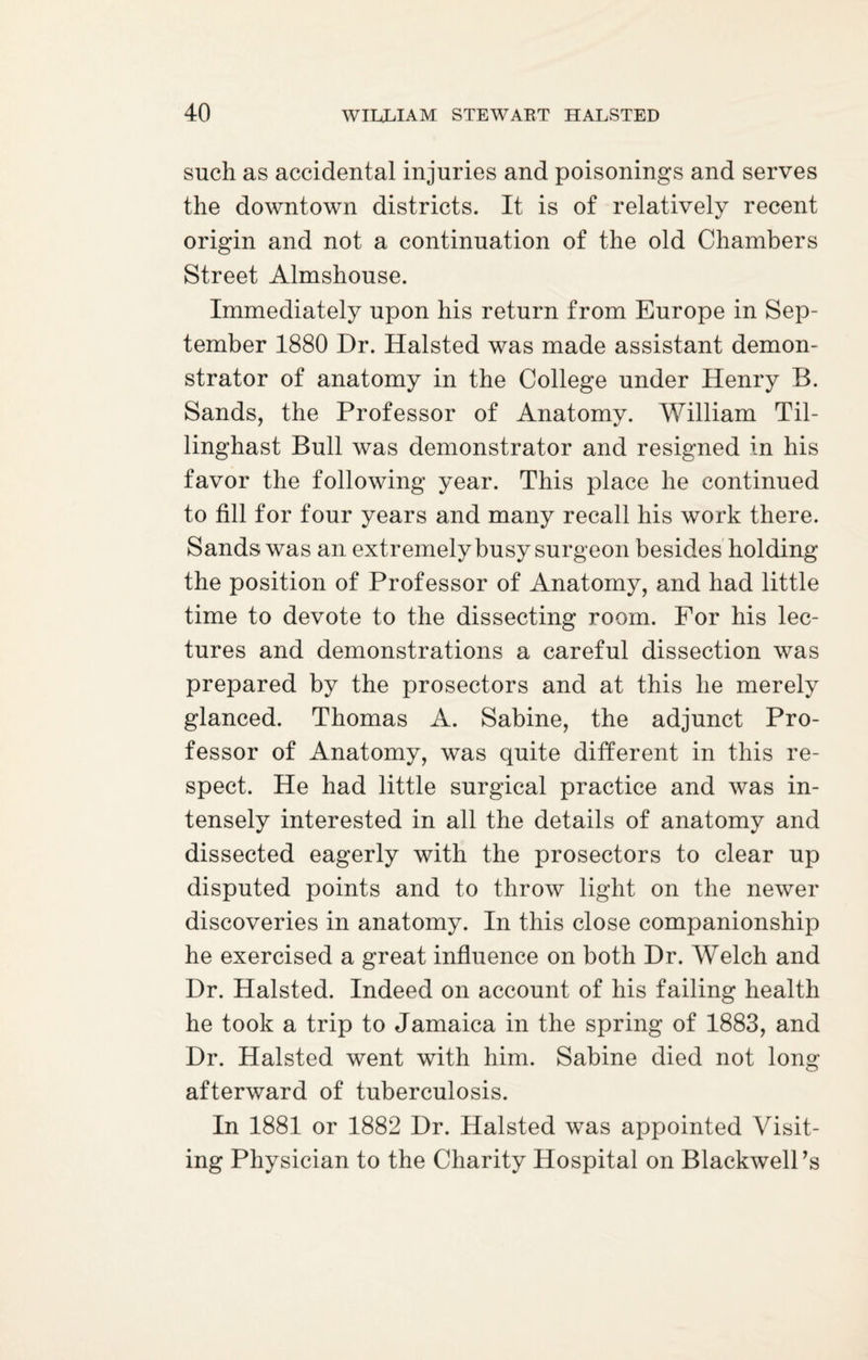 such as accidental injuries and poisonings and serves the downtown districts. It is of relatively recent origin and not a continuation of the old Chambers Street Almshouse. Immediately upon his return from Europe in Sep¬ tember 1880 Dr. Halsted was made assistant demon¬ strator of anatomy in the College under Henry B. Sands, the Professor of Anatomy. William Til- linghast Bull was demonstrator and resigned in his favor the following year. This place he continued to fill for four years and many recall his work there. Sands was an extremely busy surgeon besides holding the position of Professor of Anatomy, and had little time to devote to the dissecting room. For his lec¬ tures and demonstrations a careful dissection was prepared by the prosectors and at this he merely glanced. Thomas A. Sabine, the adjunct Pro¬ fessor of Anatomy, was quite different in this re¬ spect. He had little surgical practice and was in¬ tensely interested in all the details of anatomy and dissected eagerly with the prosectors to clear up disputed points and to throw light on the newer discoveries in anatomy. In this close companionship he exercised a great influence on both Dr. Welch and Dr. Halsted. Indeed on account of his failing health he took a trip to Jamaica in the spring of 1883, and Dr. Halsted went with him. Sabine died not long afterward of tuberculosis. In 1881 or 1882 Dr. Halsted was appointed Visit¬ ing Physician to the Charity Hospital on BlackwelPs