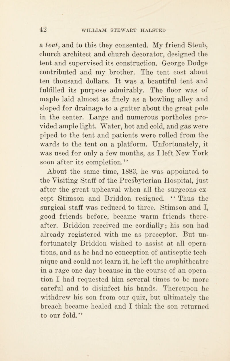a tent, and to this they consented. My friend Steub, church architect and church decorator, designed the tent and supervised its construction. George Dodge contributed and my brother. The tent cost about ten thousand dollars. It was a beautiful tent and fulfilled its purpose admirably. The floor was of maple laid almost as finely as a bowling alley and sloped for drainage to a gutter about the great pole in the center. Large and numerous portholes pro¬ vided ample light. Water, hot and cold, and gas were piped to the tent and patients were rolled from the wards to the tent on a platform. Unfortunately, it was used for only a few months, as I left New York soon after its completion.” About the same time, 1883, he was appointed to the Visiting Staff of the Presbyterian Hospital, just after the great upheaval when all the surgeons ex¬ cept Stimson and Briddon resigned. “ Thus the surgical staff was reduced to three. Stimson and I, good friends before, became warm friends there¬ after. Briddon received me cordially; his son had already registered with me as preceptor. But un¬ fortunately Briddon wished to assist at all opera¬ tions, and as he had no conception of antiseptic tech¬ nique and could not learn it, he left the amphitheatre in a rage one day because in the course of an opera¬ tion I had requested him several times to be more careful and to disinfect his hands. Thereupon he withdrew his son from our quiz, but ultimately the breach became healed and I think the son returned to our fold.”