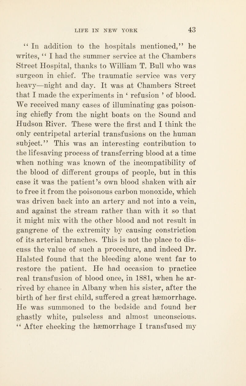 “ In addition to the hospitals mentioned,” he writes, “ I had the summer service at the Chambers Street Hospital, thanks to William T. Bull who was surgeon in chief. The traumatic service was very heavy—night and day. It was at Chambers Street that I made the experiments in ‘ refusion ’ of blood. We received many cases of illuminating gas poison¬ ing chiefly from the night boats on the Sound and Hudson River. These were the first and I think the only centripetal arterial transfusions on the human subject.” This was an interesting contribution to the lifesaving process of transferring blood at a time when nothing was known of the incompatibility of the blood of different groups of people, but in this case it was the patient’s own blood shaken with air to free it from the poisonous carbon monoxide, which was driven back into an artery and not into a vein, and against the stream rather than with it so that it might mix with the other blood and not result in gangrene of the extremity by causing constriction of its arterial branches. This is not the place to dis¬ cuss the value of such a procedure, and indeed Hr. Halsted found that the bleeding alone went far to restore the patient. He had occasion to practice real transfusion of blood once, in 1881, when he ar¬ rived by chance in Albany when his sister, after the birth of her first child, suffered a great haemorrhage. He was summoned to the bedside and found her ghastly white, pulseless and almost unconscious. “ After checking the haemorrhage I transfused my