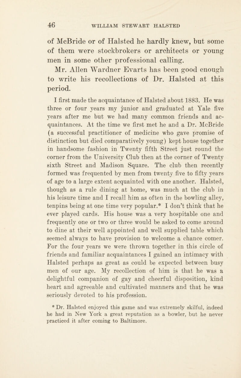 of McBride or of Halsted he hardly knew, but some of them were stockbrokers or architects or young men in some other professional calling. Mr. Allen Wardner Evarts has been good enough to write his recollections of Dr. Halsted at this period. I first made the acquaintance of Halsted about 1883. He was three or four years my junior and graduated at Yale five years after me but we had many common friends and ac¬ quaintances. At the time we first met he and a Dr. McBride (a successful practitioner of medicine who gave promise of distinction but died comparatively young) kept house together in handsome fashion in Twenty fifth Street just round the corner from the University Club then at the corner of Twenty sixth Street and Madison Square. The club then recently formed was frequented by men from twenty five to fifty years of age to a large extent acquainted with one another. Halsted, though as a rule dining at home, was much at the club in his leisure time and I recall him as often in the bowling alley, tenpins being at one time very popular.* I don’t think that he ever played cards. His house was a very hospitable one and frequently one or two or three would be asked to come around to dine at their well appointed and well supplied table which seemed always to have provision to welcome a chance comer. For the four years we were thrown together in this circle of friends and familiar acquaintances I gained an intimacy with Halsted perhaps as great as could be expected between busy men of our age. My recollection of him is that he was a delightful companion of gay and cheerful disposition, kind heart and agreeable and cultivated manners and that he was seriously devoted to his profession. * Dr. Halsted enjoyed this game and was extremely skilful, indeed he had in New York a great reputation as a bowler, but he never practiced it after coming to Baltimore.
