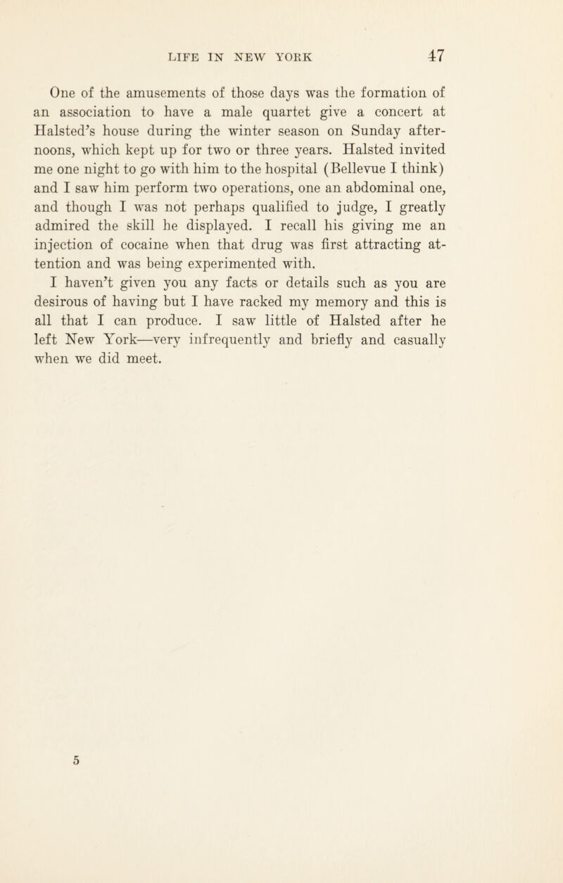 One of the amusements of those days was the formation of an association to have a male quartet give a concert at Halsted’s house during the winter season on Sunday after¬ noons, which kept up for two or three years. Halsted invited me one night to go with him to the hospital (Bellevue I think) and I saw him perform two operations, one an abdominal one, and though I was not perhaps qualified to judge, I greatly admired the skill he displayed. I recall his giving me an injection of cocaine when that drug was first attracting at¬ tention and was being experimented with. I haven’t given you any facts or details such as you are desirous of having but I have racked my memory and this is all that I can produce. I saw little of Halsted after he left Hew York—very infrequently and briefly and casually when we did meet. 5