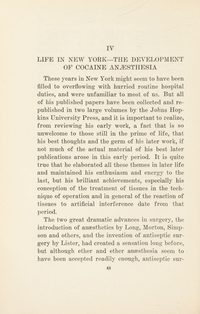 IV LIFE IN NEW YORK—THE DEVELOPMENT OF COCAINE ANAESTHESIA These years in New York might seem to have been filled to overflowing with hurried routine hospital duties, and were unfamiliar to most of us. But all of his published papers have been collected and re¬ published in two large volumes by the Johns Hop¬ kins University Press, and it is important to realize, from reviewing his early work, a fact that is so unwelcome to those still in the prime of life, that his best thoughts and the germ of his later work, if not much of the actual material of his best later publications arose in this early period. It is quite true that he elaborated all these themes in later life and maintained his enthusiasm and energy to the last, but his brilliant achievements, especially his conception of the treatment of tissues in the tech¬ nique of operation and in general of the reaction of tissues to artificial interference date from that period. The two great dramatic advances in surgery, the introduction of anaesthetics by Long, Morton, Simp¬ son and others, and the invention of antiseptic sur¬ gery by Lister, had created a sensation long before, but although ether and ether anaesthesia seem to have been accepted readily enough, antiseptic sur-