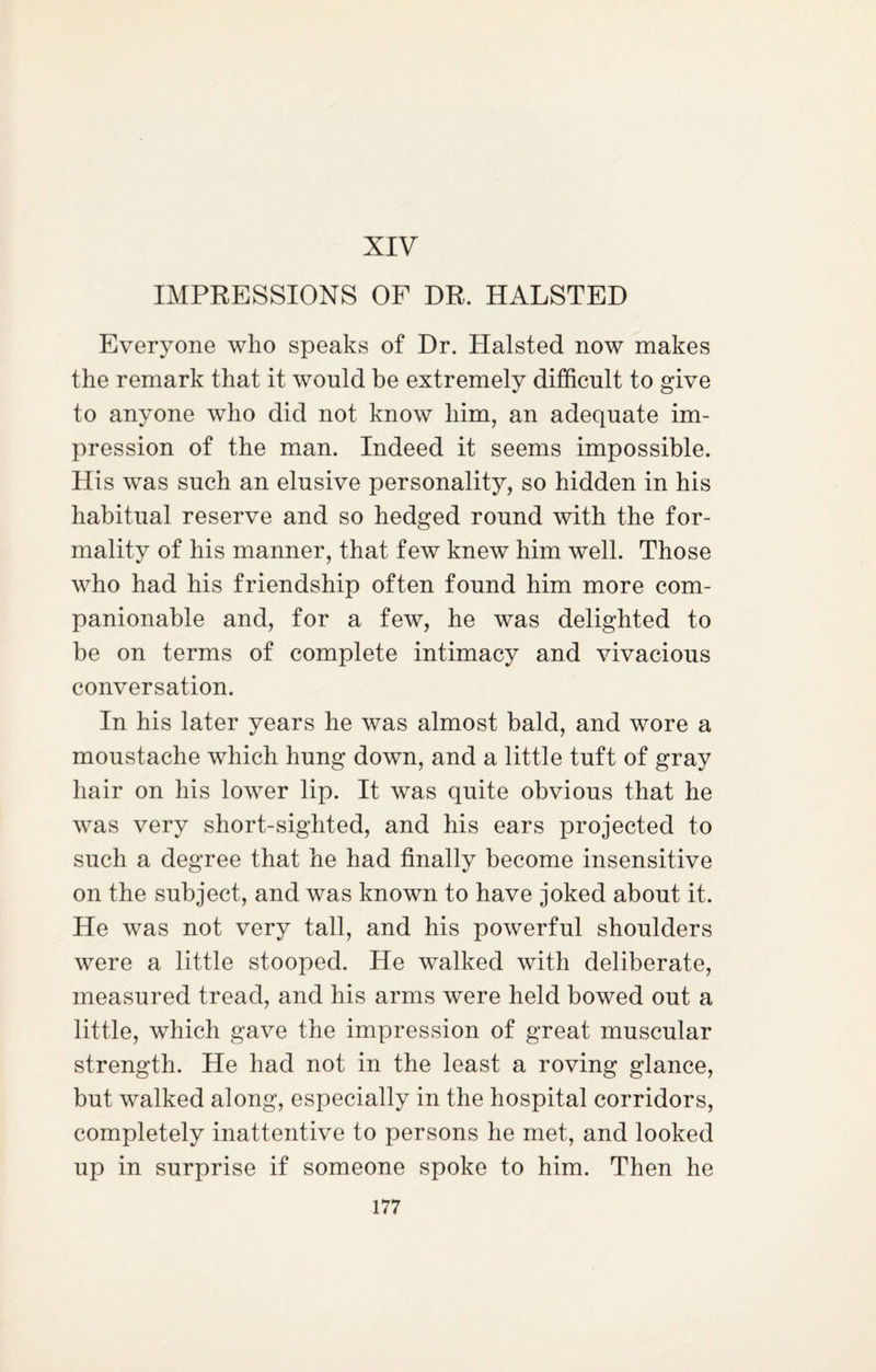 XIV IMPRESSIONS OF DR. HALSTED Everyone who speaks of Dr. Halsted now makes the remark that it would be extremely difficult to give to anyone who did not know him, an adequate im¬ pression of the man. Indeed it seems impossible. His was such an elusive personality, so hidden in his habitual reserve and so hedged round with the for¬ mality of his manner, that few knew him well. Those who had his friendship often found him more com¬ panionable and, for a few, he was delighted to be on terms of complete intimacy and vivacious conversation. In his later years he was almost bald, and wore a moustache which hung down, and a little tuft of gray hair on his lower lip. It was quite obvious that he was very short-sighted, and his ears projected to such a degree that he had finally become insensitive on the subject, and was known to have joked about it. He was not very tall, and his powerful shoulders were a little stooped. He walked with deliberate, measured tread, and his arms were held bowed out a little, which gave the impression of great muscular strength. He had not in the least a roving glance, but walked along, especially in the hospital corridors, completely inattentive to persons he met, and looked up in surprise if someone spoke to him. Then he