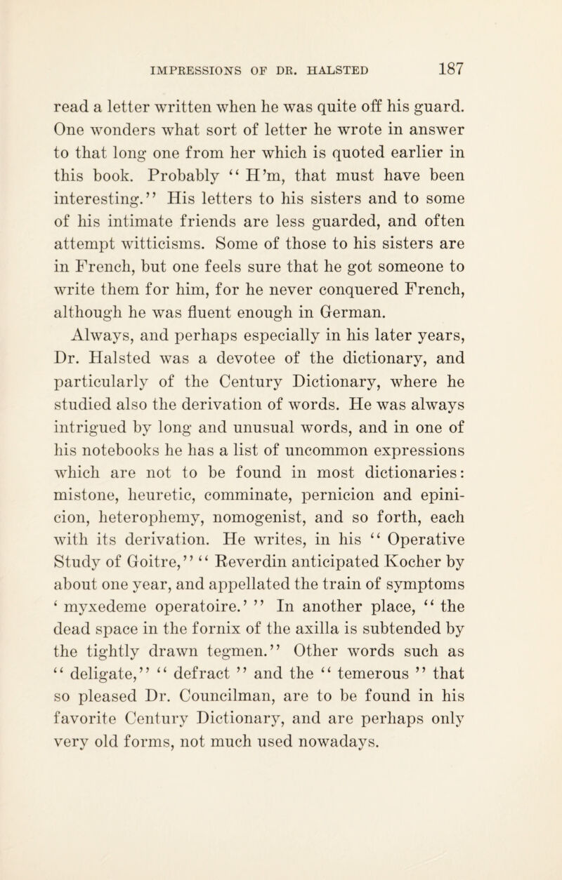 read a letter written when he was quite off his guard. One wonders what sort of letter he wrote in answer to that long one from her which is quoted earlier in this book. Probably “ H’m, that must have been interesting.” His letters to his sisters and to some of his intimate friends are less guarded, and often attempt witticisms. Some of those to his sisters are in French, but one feels sure that he got someone to write them for him, for he never conquered French, although he was fluent enough in German. Always, and perhaps especially in his later years, Dr. Halsted was a devotee of the dictionary, and particularly of the Century Dictionary, where he studied also the derivation of words. He was always intrigued by long and unusual words, and in one of his notebooks he has a list of uncommon expressions which are not to be found in most dictionaries: mistone, heuretic, comminate, pernicion and epini- cion, heterophemy, nomogenist, and so forth, each with its derivation. He writes, in his “ Operative Study of Goitre, ” “ Reverdin anticipated Kocher by about one year, and appellated the train of symptoms ‘ myxedeme operatoire.’ ” In another place, “ the dead space in the fornix of the axilla is subtended by the tightly drawn tegmen. ” Other words such as “ deligate,” “ defract ” and the “ temerous ” that so pleased Dr. Councilman, are to be found in his favorite Century Dictionary, and are perhaps only very old forms, not much used nowadays.