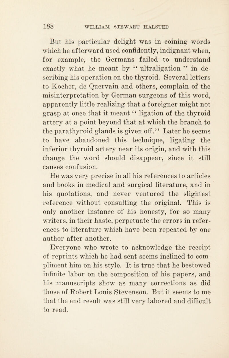 But his particular delight was in coining words which he afterward used confidently, indignant when, for example, the Germans failed to understand exactly what he meant by “ ultraligation ” in de¬ scribing his operation on the thyroid. Several letters to Kocher, de Quervain and others, complain of the misinterpretation by German surgeons of this word, apparently little realizing that a foreigner might not grasp at once that it meant 1 ‘ ligation of the thyroid artery at a point beyond that at which the branch to the parathyroid glands is given off.99 Later he seems to have abandoned this technique, ligating the inferior thyroid artery near its origin, and with this change the word should disappear, since it still causes confusion. He was very precise in all his references to articles and books in medical and surgical literature, and in his quotations, and never ventured the slightest reference without consulting the original. This is only another instance of his honesty, for so many writers, in their haste, perpetuate the errors in refer¬ ences to literature which have been repeated by one author after another. Everyone who wrote to acknowledge the receipt of reprints which he had sent seems inclined to com¬ pliment him on his style. It is true that he bestowed infinite labor on the composition of his papers, and his manuscripts show as many corrections as did those of Robert Louis Stevenson. But it seems to me that the end result was still very labored and difficult to read.